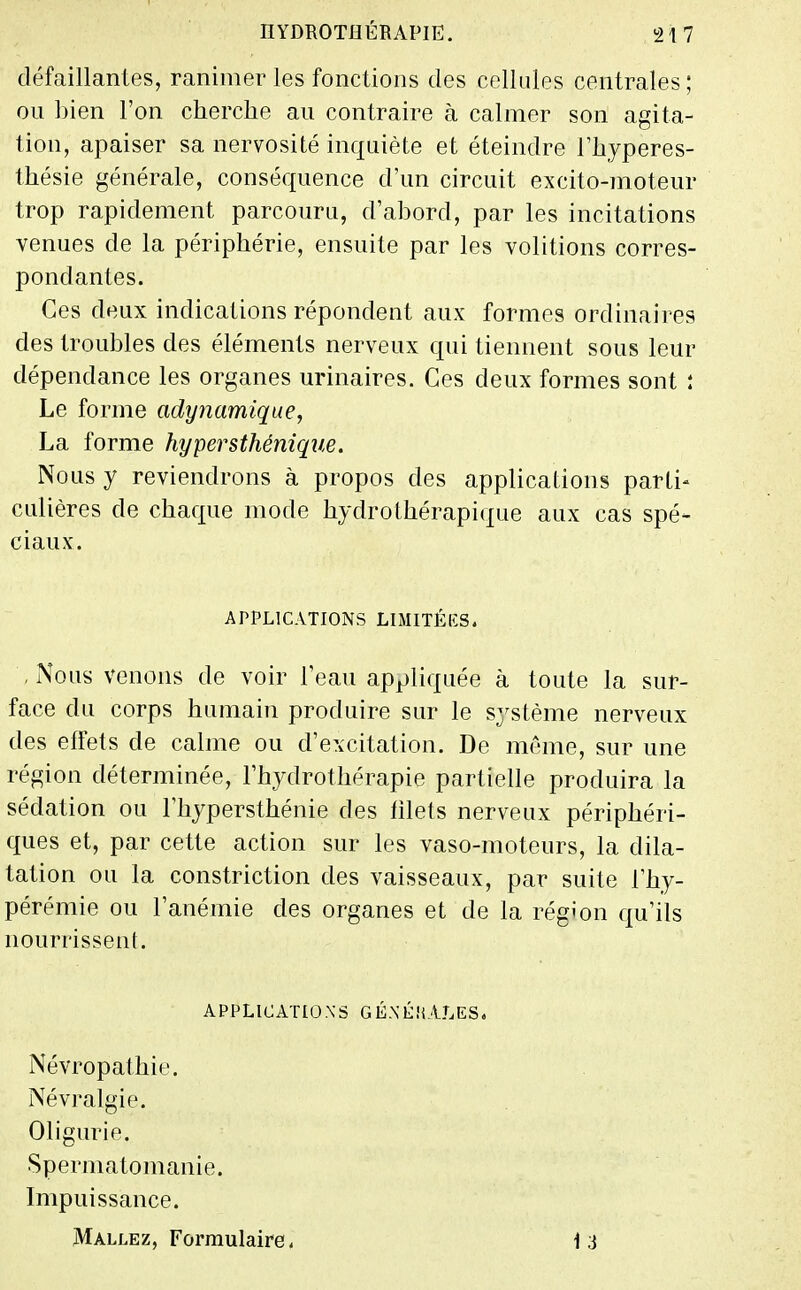 défaillantes, ranimer les fonctions des celkdes centrales; ou bien l'on cherche au contraire à calmer son agita- tion, apaiser sa nervosité inquiète et éteindre l'hyperes- thésie générale, conséquence d'un circuit excito-moteur trop rapidement parcouru, d'abord, par les incitations venues de la périphérie, ensuite par les volitions corres- pondantes. Ces deux indications répondent aux formes ordinaires des troubles des éléments nerveux qui tiennent sous leur dépendance les organes urinaires. Ces deux formes sont : Le forme adynamique, La forme hypersthénique. Nous y reviendrons à propos des applications parti- culières de chaque mode hydrothérapi(p,ie aux cas spé- ciaux. APPLICATIONS LIMITÉES. , iNous venons de voir l'eau appliquée à toute la sur- face du corps humain produire sur le système nerveux des effets de calme ou d'excitation. De môme, sur une région déterminée, l'hydrothérapie partielle produira la sédation ou l'hypersthénie des hlets nerveux périphéri- ques et, par cette action sur les vaso-moteurs, la dila- tation ou la constriction des vaisseaux, par suite l'hy- pérémie ou l'anémie des organes et de la région c[u'ils nourrissent. APPLICATIONS GÉ.N'ÉîiALES. Névropathie. Névralgie. Oligurie. Spermatomanie. Impuissance. Mallez, Formulaire 4 13