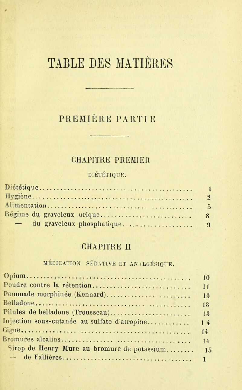 TABLE DES MATIÈRES PREMIÈRE PARTIE CHAPITRE PREMIER UIÉÏÉTIQUR. Diététique 1 Hygiène 2 Alimentatioj) 5 Régime du graveleux urique 8 — du graveleux phosphatique 9 CHAPITRE II MÉDICATION SÉDATIVE ET ANALGÉSIQUE. Opium 10 Poudre contre la rétention U Pommade morphinée (Kennard) 13 Belladone 13 Pilules de belladone (Trousseau) 13 Injection sous-cutanée au sulfate d'atropine 14 Ciguë ., 14 Bromures alcalins 14 Sirop de Henry Mure au bromure de potassium 15 — de Fallières 1