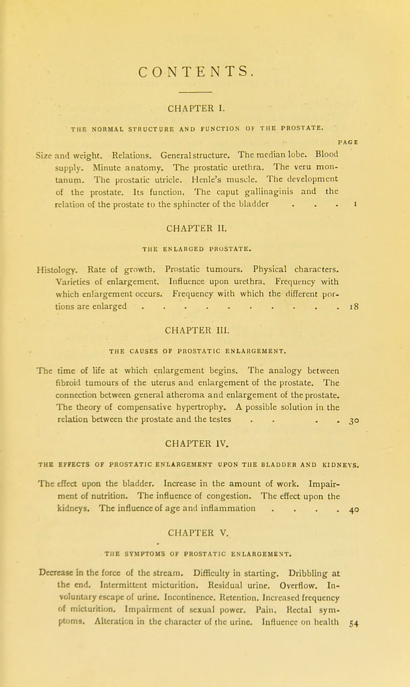 CONTENTS CHAPTER I. THE NORMAL SVnUCTURE AND FUNCTION Oi THE PROSTATE. PAGE Size and weight. Relations. General structure. The median lobe. Blood supply. Minute anatomy. The prostatic urethra. The veru mon- tanum. The prostatic utricle. Henle's muscle. The development of the prostate. Its function. The caput gallinaginis and the relation of the prostate to the sphincter of the bladder . . . i CHAPTER II. THE ENLARGED PROSTATE. Histology. Rate of growth. Prostatic tumours. Physical characters. Varieties of enlargement. Influence upon urethra. Frequency with which enlargement occurs. Frequency with which the different por- tions are enlarged 18 CHAPTER III. THE CAUSES OF PROSTATIC ENLARGEMENT. The time of life at which enlargement begins. The analogy between fibroid tumours of the uterus and enlargement of the prostate. The connection between general atheroma and enlargement of the prostate. The theory of compensative hypertrophy. A possible solution in the relation between the prostate and the testes . . . . 30 CHAPTER IV, THE EFFECTS OF PROSTATIC ENLARGEMENT UPON THE BLADDER AND KIDNEYS. The effect upon the bladder. Increase in the amount of work. Impair- ment of nutrition. The influence of congestion. The effect upon the kidneys. The influence of age and inflammation . . . .40 CHAPTER V. THE SYMPTOMS OF PROSTATIC ENLARGEMENT. Decrease in the force of the stream. Difficulty in starting. Dribbling at the end. Intermittent micturition. Residual urine. Overflow. In- voluntary escape of urine. Incontinence. Retention. Increased frequency of micturition. Impairment of sexual power. Pain. Rectal sym- ptoms. Alteration in the character of the urine. Influence on health 54