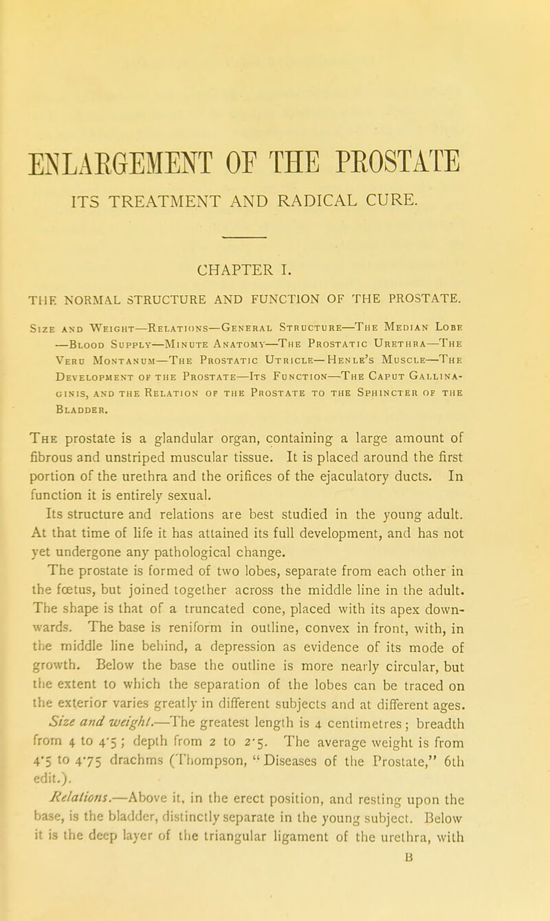 ENLARGEMENT OF THE PEOSTATE ITS TREATMENT AND RADICAL CURE. CHAPTER I. THE NORMAL STRUCTURE AND FUNCTION OF THE PROSTATE. Size and Weight—Relations—General Structure—The Median Lobe —Blood Supply—Minute Anatomy—The Prostatic Urethra—The Veru Montanum—The Prostatic Utricle—Henle's Muscle—The Development of the Prostate—Its Function—The Caput Gallina- GINIS, AND THE RELATION OF THE PrOSTATE TO THE SPHINCTER OF THE Bladder. The prostate is a glandular organ, containing a large amount of fibrous and unstriped muscular tissue. It is placed around the first portion of the urethra and the orifices of the ejaculatory ducts. In function it is entirely sexual. Its structure and relations are best studied in the young adult. At that time of life it has attained its full development, and has not yet undergone any pathological change. The prostate is formed of two lobes, separate from each other in the foetus, but joined together across the middle line in the adult. The shape is that of a truncated cone, placed with its apex down- wards. The base is reniform in outline, convex in front, with, in the middle line behind, a depression as evidence of its mode of growth. Below the base the outline is more nearly circular, but the extent to which the separation of the lobes can be traced on the exterior varies greatly in different subjects and at different ages. Size and weight.—The greatest length is 4 centimetres; breadth from 4 to 4-5 ; depth from 2 to 2-5. The average weight is from 4'5 '0 475 drachms (Thompson, Diseases of the Prostate, 6th edit.). Relalions.—Above it, in the erect position, and resting upon the base, is the bladder, distinctly separate in the young subject. Below it is the deep layer of the triangular ligament of the urethra, with B