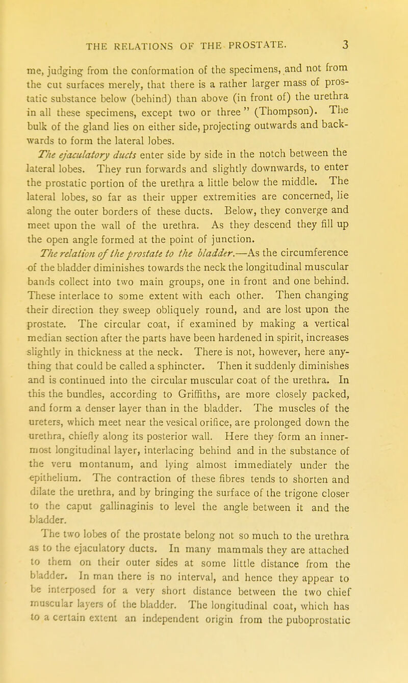 me, judging from the conformation of the specimens, and not from the cut surfaces merely, that there is a rather larger mass of pros- tatic substance below (behind) than above (in front of) the urethra in all these specimens, except two or three  (Thompson). The bulk of the gland lies on either side, projecting outwards and back- wards to form the lateral lobes. The ejaculatory ducts enter side by side in the notch between the lateral lobes. They run forwards and slightly downwards, to enter the prostatic portion of the urethra a little below the middle. The lateral lobes, so far as their upper extremities are concerned, lie along the outer borders of these ducts. Below, they converge and meet upon the wall of the urethra. As they descend they fill up the open angle formed at the point of junction. The relation of the prostate to the bladder.—As the circumference of the bladder diminishes towards the neck the longitudinal muscular bands collect into two main groups, one in front and one behind. These interlace to some extent with each other. Then changing their direction they sweep obliquely round, and are lost upon the prostate. The circular coat, if examined by making a vertical median section after the parts have been hardened in spirit, increases slightly in thickness at the neck. There is not, however, here any- thing that could be called a sphincter. Then it suddenly diminishes and is continued into the circular muscular coat of the urethra. In this the bundles, according to Griffiths, are more closely packed, and form a denser layer than in the bladder. The muscles of the ureters, which meet near the vesical orifice, are prolonged down the urethra, chiefly along its posterior wall. Here they form an inner- most longitudinal layer, interlacing behind and in the substance of the veru montanum, and lying almost immediately under the epithelium. The contraction of these fibres tends to shorten and dilate the urethra, and by bringing the surface of the trigone closer to the caput gallinaginis to level the angle between it and the bladder. The two lobes of the prostate belong not so much to the urethra as to the ejaculatory ducts. In many mammals they are attached to them on their outer sides at some little distance from the bladder. In man there is no interval, and hence they appear to be interposed for a very short distance between the two chief muscular layers of the bladder. The longitudinal coat, which has to a certain extent an independent origin from the puboprostatic