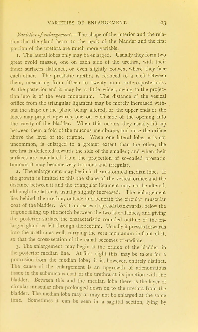 Varieties of enlargemetit.—The shape of the interior and the rela- tion that the gland bears to the neck of the bladder and the first portion of the urethra are much more variable. 1. The lateral lobes only may be enlarged. Usually they form two great ovoid masses, one on each side of the urethra, with their inner surfaces flattened, or even slightly convex, where they face each other. The prostatic urethra is reduced to a cleft between them, measuring from fifteen to twenty m.m. antero-posteriorly. At the posterior end it may be a little wider, owing to the projec- tion into it of the veru montanum. The distance of the vesical orifice from the triangular ligament may be merely increased with- out the shape or the plane being altered, or the upper ends of the lobes may project upwards, one on each side of the opening into the cavity of the bladder. When this occurs they usually lift up between them a fold of the mucous membrane, and raise the orifice above the level of the trigone. When one lateral lobe, as is not uncommon, is enlarged to a greater extent than the other, the urethra is deflected towards the side of the smaller; and when their surfaces are nodulated from the projection of so-called prostatic tumours it may become very tortuous and irregular. 2. The enlargement may begin in the anatomical median lobe. If the growth is limited to this the shape of the vesical orifice and the distance between it and the triangular ligament may not be altered, although the latter is usually slightly increased. The enlargement lies behind the urethra, outside and beneath the circular muscular coat of the bladder. As it increases it spreads backwards, below the trigone filling up the notch between the two lateral lobes, and giving the posterior surface the characteristic rounded outline of the en- larged gland as felt through the rectum. Usually it presses forwards into the urethra as well, carrying the veru montanum in front of it, so that the cross-section of the canal becomes tri-radiate. 3. The enlargement may begin at the orifice of the bladder, in the posterior median line. At first sight this may be taken for a protrusion from the median lobe; it is, however, entirely distinct. The cause of the enlargement is an upgrowth of adenomatous tissue in the submucous coat of the urethra at its junction with the bladder. Between this and the median lobe there is the layer of circular muscular fibre prolonged down on to the urethra from the bladder. The median lobe may or may not be enlarged at the same time. Sometimes it can be seen in a sagittal section, lying by