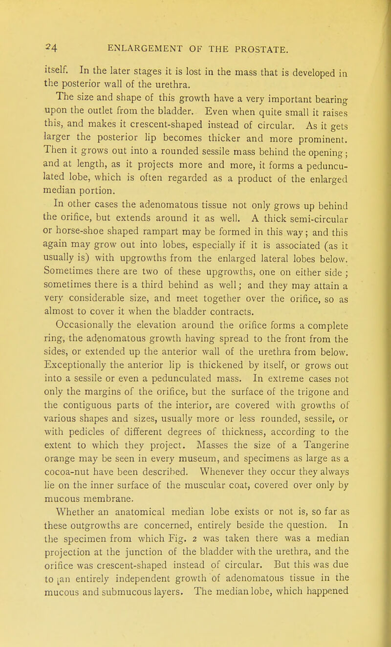 itself. In the later stages it is lost in the mass that is developed in the posterior wall of the urethra. The size and shape of this growth have a very important bearing upon the outlet from the bladder. Even when quite small it raises this, and makes it crescent-shaped instead of circular. As it gets larger the posterior lip becomes thicker and more prominent. Then it grows out into a rounded sessile mass behind the opening; and at length, as it projects more and more, it forms a peduncu- lated lobe, which is often regarded as a product of the enlarged median portion. In other cases the adenomatous tissue not only grows up behind the orifice, but extends around it as well. A thick semi-circular or horse-shoe shaped rampart may be formed in this way; and this again may grow out into lobes, especially if it is associated (as it usually is) with upgrowths from the enlarged lateral lobes below. Sometimes there are two of these upgrowths, one on either side ; sometimes there is a third behind as well; and they may attain a very considerable size, and meet together over the orifice, so as almost to cover it when the bladder contracts. Occasionally the elevation around the orifice forms a complete ring, the adenomatous growth having spread to the front from the sides, or extended up the anterior wall of the urethra from below. Exceptionally the anterior lip is thickened by itself, or grows out into a sessile or even a pedunculated mass. In extreme cases not only the margins of the orifice, but the surface of the trigone and the contiguous parts of the interior, are covered with growths of various shapes and sizes, usually more or less rounded, sessile, or with pedicles of different degrees of thickness, according to the extent to which they project. Masses the size of a Tangerine orange may be seen in every museum, and specimens as large as a cocoa-nut have been described. Whenever they occur they always lie on the inner surface of the muscular coat, covered over only by mucous membrane. Whether an anatomical median lobe exists or not is, so far as these outgrowths are concerned, entirely beside the question. In the specimen from which Fig. 2 was taken there was a median projection at the junction of the bladder with the urethra, and the orifice was crescent-shaped instead of circular. But this wa.s due to ;^an entirely independent growth of adenomatous tissue in the mucous and submucous layers. The median lobe, which happened