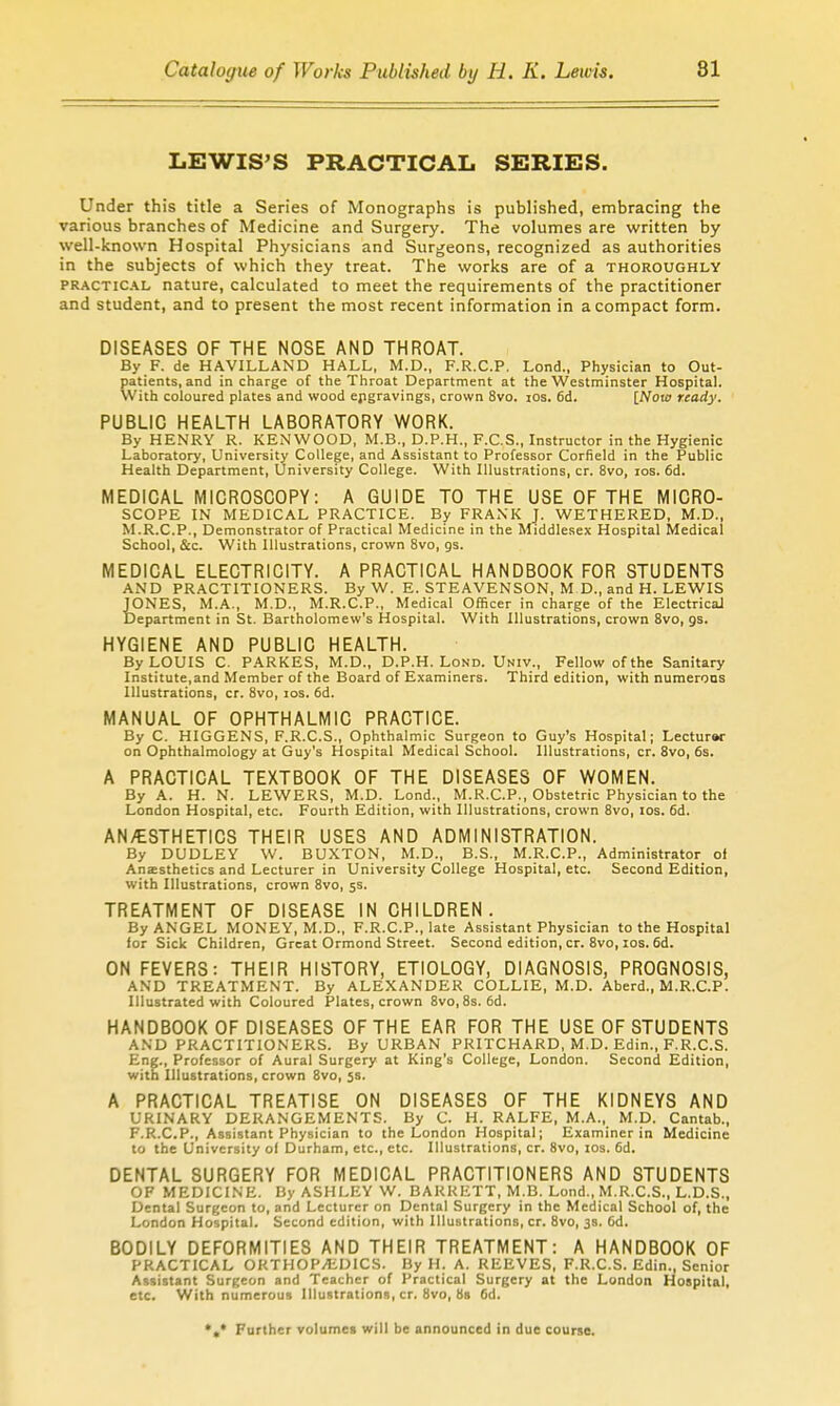 LEWIS'S PRACTICAL SERIES. Under this title a Series of Monographs is published, embracing the various branches of Medicine and Surgery. The volumes are written by well-known Hospital Physicians and Surgeons, recognized as authorities in the subjects of which they treat. The works are of a thoroughly PRACTic.\L nature, calculated to meet the requirements of the practitioner and student, and to present the most recent information in a compact form. DISEASES OF THE NOSE AND THROAT. By F. de HAVILLAND HALL, M.D., F.R.C.P. Lond., Physician to Out- patients, and in charge of the Throat Department at the Westminster Hospital. With coloured plates and wood ejigravings, crown 8vo. los. 6d. INow ready. PUBLIC HEALTH LABORATORY WORK. By HENRY R. KENWOOD, M.B., D.P.H., F.C.S., Instructor in the Hygienic Laboratory, University College, and Assistant to Professor Corfield in the Public Health Department, University College. With Illustrations, cr. 8vo, los. 6d. MEDICAL MICROSCOPY: A GUIDE TO THE USE OF THE MICRO- SCOPE IN MEDICAL PRACTICE. By FRANK J. WETHERED, M.D., M.R.C.P., Demonstrator of Practical Medicine in the Middlesex Hospital Medical School, &c. With Illustrations, crown 8vo, gs. MEDICAL ELECTRICITY. A PRACTICAL HANDBOOK FOR STUDENTS AND PRACTITIONERS. By W. E. STEAVENSON, M D., and H. LEWIS JONES, M.A., M.D., M.R.C.P., Medical Officer in charge of the Electrical Department in St. Bartholomew's Hospital. With Illustrations, crown 8vo, gs. HYGIENE AND PUBLIC HEALTH. By LOUIS C. PARKES, M.D., D.P.H. Lond. Univ., Fellow of the Sanitary Institute,and Member of the Board of Examiners. Third edition, with numerous Illustrations, cr. 8vo, los. 6d. MANUAL OF OPHTHALMIC PRACTICE. By C. HIGGENS, F.R.C.S., Ophthalmic Surgeon to Guy's Hospital; Lectur»r on Ophthalmology at Guy's Hospital Medical School. Illustrations, cr. Svo, 6s. A PRACTICAL TEXTBOOK OF THE DISEASES OF WOMEN. By A. H. N. LEWERS, M.D. Lond., M.R.C.P., Obstetric Physician to the London Hospital, etc. Fourth Edition, with Illustrations, crown Svo, los. 6d. AN/ESTHETICS THEIR USES AND ADMINISTRATION. By DUDLEY W. BUXTON, M.D., B.S., M.R.C.P., Administrator ot Anaesthetics and Lecturer in University College Hospital, etc. Second Edition, with Illustrations, crown Bvo, 5s. TREATMENT OF DISEASE IN CHILDREN. By ANGEL MONEY, M.D., F.R.C.P., late Assistant Physician to the Hospital for Sick Children, Great Ormond Street. Second edition, cr. Svo, los. 6d. ON FEVERS: THEIR HISTORY, ETIOLOGY, DIAGNOSIS, PROGNOSIS, AND TREATMENT. By ALEXANDER COLLIE, M.D. Aberd., M.R.C.P. Illustrated with Coloured Plates, crown Svo,8s. 6d. HANDBOOK OF DISEASES OF THE EAR FOR THE USE OF STUDENTS AND PRACTITIONERS. By URBAN PRITCHARD, M.D. Edin., F.R.C.S. Eng., Professor of Aural Surgery at King's College, London. Second Edition, with Illustrations, crown Svo, 5s. A PRACTICAL TREATISE ON DISEASES OF THE KIDNEYS AND URINARY DERANGEMENTS. By C. H. RALFE, M.A., M.D. Cantab., F.R.C.P., Assistant Physician to the London Hospital; Examiner in Medicine to the University of Durham, etc., etc. Illustrations, cr. Svo, los. 6d. DENTAL SURGERY FOR MEDICAL PRACTITIONERS AND STUDENTS OF MEDICINE. By ASHLEY W. BARRETT, M.B. Lond., M.R.C.S., L.D.S., Dental Surgeon to, and Lecturer on Dental Surgery in the Medical School of, the London Hospital. Second edition, with Illustrations, cr. Svo, 38. 6d. BODILY DEFORMITIES AND THEIR TREATMENT: A HANDBOOK OF PRACTICAL OKTHOP/KDICS. By H. A. REEVES, F.R.C.S. Edin., Senior Assistant Surgeon and Teacher of Practical Surgery at the London Hospital, etc. With numerous Illustrations, cr. Svo, 8s 6d. *«* Further volumei will be announced in due course.