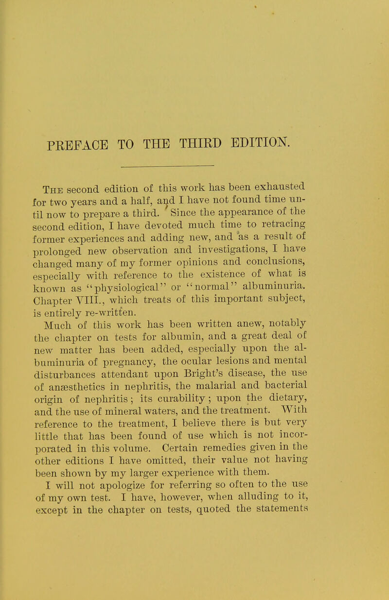 PREFACE TO THE THIRD EDITION. The second edition of this work has been exhausted for two years and a half, a^d I have not found time un- til now to prepare a third. Since the appearance of the second edition, I have devoted much time to retracing former experiences and adding new, and as a result of prolonged new observation and investigations, I have changed many of my former opinions and conclusions, especially with reference to the existence of what is known as physiological or normal albuminuria. Chapter YIII., which treats of this important subject, is entirely re-writfen. Much of this work has been written anew, notably the chapter on tests for albumin, and a great deal of new matter has been added, especially upon the al- buminuria of pregnancy, the ocular lesions and mental disturbances attendant upon Bright's disease, the use of anaesthetics in nephritis, the malarial and bacterial origin of nephritis ; its curability; upon the dietary, and the use of mineral waters, and the treatment. With reference to the treatment, I believe there is but very little that has been found of use which is not incor- porated in this volume. Certain remedies given in the other editions I have omitted, their value not having been shown by my larger experience with them. I will not apologize for referring so often to the use of my own test. I have, however, when alluding to it, except in the chapter on tests, quoted the statements