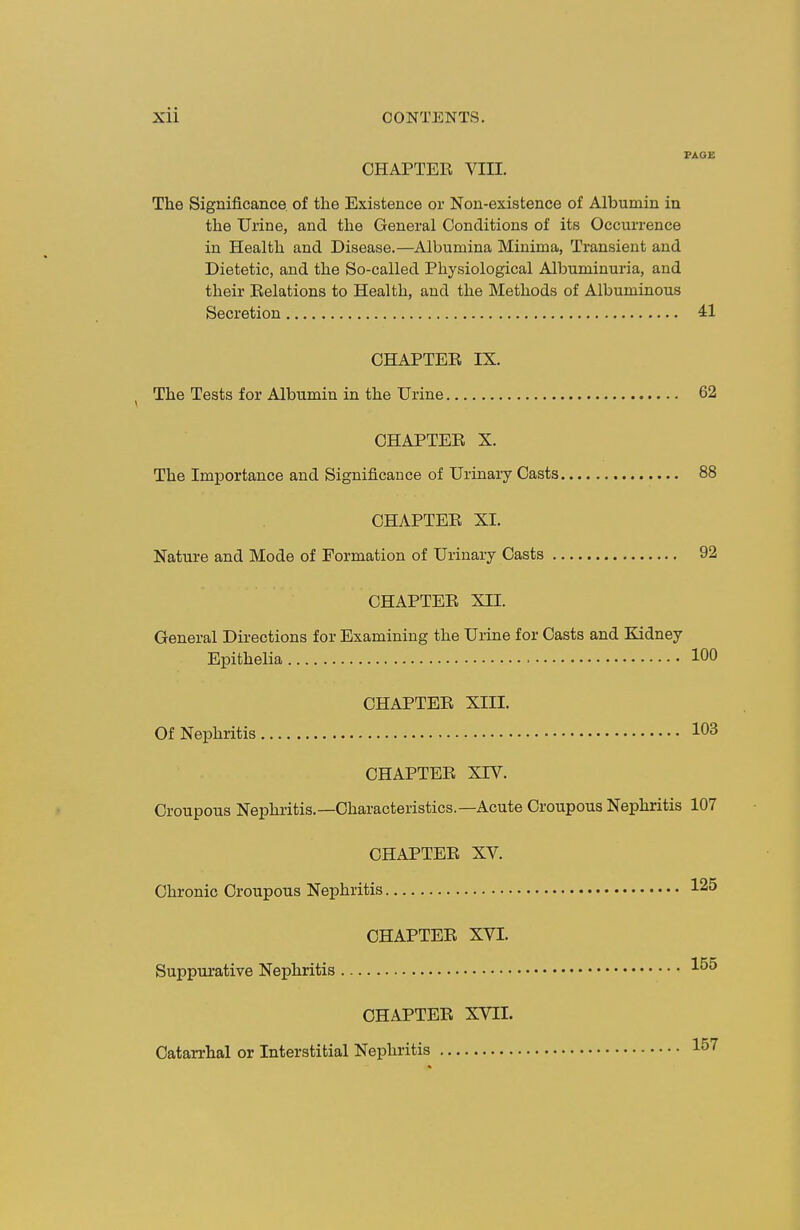 PAGE OHAPTEE VIII. The Significance, of the Existence or Non-existence of Albumin in the Urine, and the General Conditions of its Occurrence in Health and Disease.—Albumina Minima, Transient and Dietetic, and the So-called Physiological Albuminuria, and their Belations to Health, and the Methods of Albuminous Secretion 41 CHAPTEE IX. The Tests for Albumin in the Urine 62 OHAPTEE X. The Importance and Significance of Urinary Oasts 88 OHAPTEE XI. Nature and Mode of Formation of Urinary Oasts 92 OHAPTEE XII. General Directions for Examining the Urine for Oasts and Kidney Epithelia 100 OHAPTEE XIII. Of Nephritis 103 OHAPTEE XrV. Croupous Nephritis.—Characteristics.—Acute Croupous Nephritis 107 OHAPTEE XV. Chronic Croupous Nephritis 125 OHAPTEE XVI. Suppurative Nephritis 15^ OHAPTEE XVII. Catarrhal or Interstitial Nephritis 157