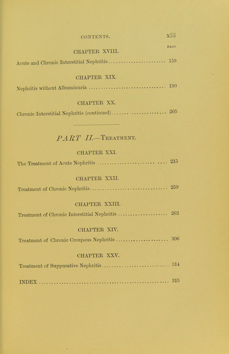 CONTENTS. CHAPTER XVIII. Acute and Chronic Interstitial Nephritis CHAPTEE XIX. Nephritis without Albuminuria CHAPTER XX. Chronic Interstitial Nephritis (continued) PART II.—Treatment. CHAPTER XXI. The Treatment of Acute Nephritis CHAPTER XXII. Treatment of Chronic Nejihritis CHAPTER XXin. Treatment of Chronic Interstitial Nephritis CHAPTER XIV. Treatment of Chronic Croupous Nephritis CHAPTER XXV. Treatment of Suppurative Nephritis