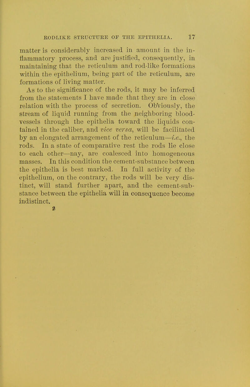 matter is considerably increased in amount in the in- flammatory process, and are justified, consequently, in maintaining that the reticulum and rod-like formations within the epithelium, being part of the reticulum, are formations of living matter. As to the significance of the rods, it may be inferred from the statements I have made that they are in close relation with the process of secretion. ObViously, the stream of liquid running from the neighboring blood- vessels through the epithelia toward the liquids con- tained in the caliber, and mce mrsa, will be facilitated by an elongated arrangement of the reticulum—i.e., the rods. In a state of comparative rest the rods lie close to each other—nay, are coalesced into homogeneous masses. In this condition the cement-substance between the epithelia is best marked. In full activity of the epithelium, on the contrary, the rods will be very dis- tinct, will stand further apart, and the cement-sub- stance between the epithelia will in consequence become Indistinct.