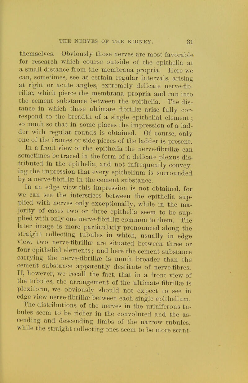 themselves. Obviously those nerves are most favorable for research which course outside of the epithelia at a small distance from the membrana propria. Here we can, sometimes, see at certain regular intervals, arising at right or acute angles, extremely delicate nerve-fib- rillfe, which pierce the membrana propria and run into the cement substance between the epithelia. The dis- tance in which these ultimate fibrillfe arise fully cor- respond to the breadth of a single epithelial element; so much so that in some places the impression of a lad- der with regular rounds is obtained. Of course, only one of the frames or side-pieces of the ladder is present. In a front view of the epithelia the nerve-fibrillge can sometimes be traced in the form of a delicate plexus dis- tributed in the epithelia, and not infrequent]y convey- ing the impression that every epithelium is surrounded by a nerve-hbrillse in the cement substance. In an edge view this impression is not obtained, for we can see the interstices between the epithelia sup- plied with nerves only exceptionally, while in the ma- jority of cases two or three epithelia seem to be sup- plied with only one nerve-fibrillae common to them. The later image is more particularly pronounced along the straight collecting tubules in which, usually in edge view, two nerve-tibrillse are situated between three or four epithelial elements; and here the cement substance carrjang the nerve-hbrillie is much broader than the cement substance apparently destitute of nerve-fibres. If, however, we recall the fact, that in a front view of the tubules, the arrangement of the ultimate fibrillfe is plexiform, we obviously should not expect to see in edge view nerve-fibrillse between each single epithelium. The distributions of the nerves in the uriniferous tu- bules seem to be richer in the convoluted and the as- cending and descending limbs of the narrow tubules, while the straight collecting ones seem to be more scant-