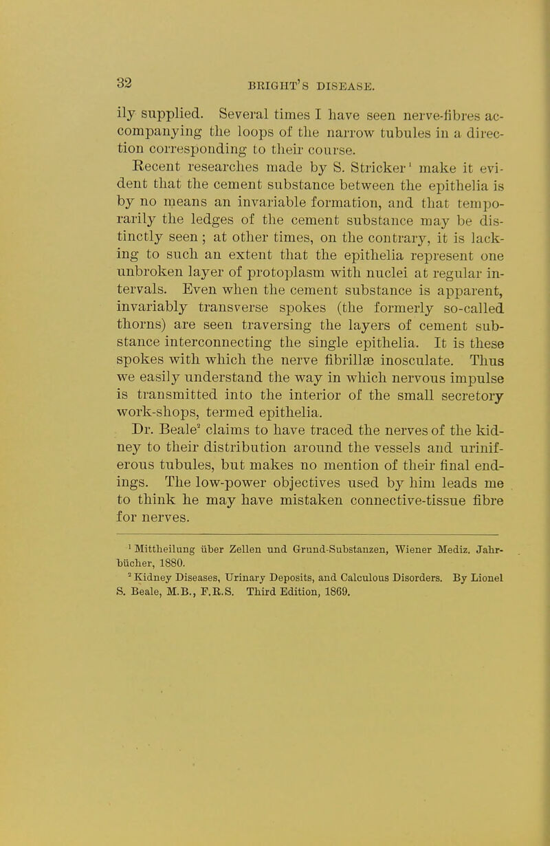 ily supplied. Several times I have seen nerve-fibres ac- companying the loops of the narrow tubules in a direc- tion corresponding to their course. Recent researches made by S. Strieker' make it evi- dent that the cement substance between the epithelia is by no means an invariable formation, and that tempo- rarily the ledges of the cement substance may be dis- tinctly seen; at other times, on the contrary, it is lack- ing to such an extent that the epithelia represent one unbroken layer of protoplasm with nuclei at regular in- tervals. Even when the cement substance is apparent, invariably transverse spokes (the formerly so-called thorns) are seen traversing the layers of cement sub- stance interconnecting the single epithelia. It is these spokes with which the nerve fibrillse inosculate. Thus we easily understand the way in which nervous imj)ulse is transmitted into the interior of the small secretory work-shops, termed epithelia. Dr. Beale' claims to have traced the nerves of the kid- ney to their distribution around the vessels and urinif- erous tubules, but makes no mention of their final end- ings. The low-power objectives used by him leads me to think he may have mistaken connective-tissue fibre for nerves. ' Mittlieilung iiber Zellen und Grund-Substanzen, Wiener Mediz. Jalir- Mcher, 1880. Kidney Diseases, Urinary Deposits, and Calculous Disorders. By Lionel S. Beale, M.B., F.R.S. TMrd Edition, 1869.