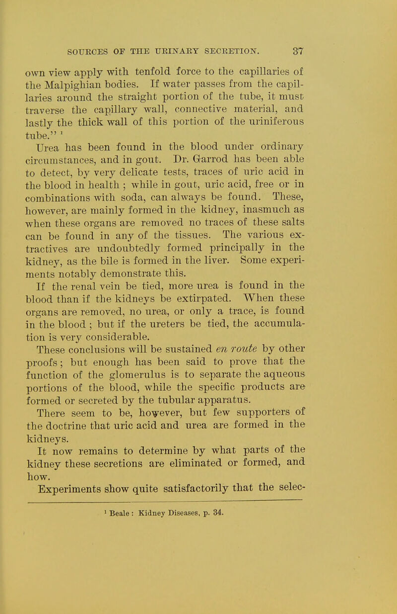 own view apply with tenfold force to the capillaries of the Malpighian bodies. If water passes from the capil- laries around the straight portion of the tube, it must traverse the capillary wall, connective material, and lastly the thick wall of this portion of the uriniferous tube. ' Urea has been found in the blood under ordinary circumstances, and in gout. Dr. Garrod has been able to detect, by very delicate tests, traces of uric acid in the blood in health ; while in gout, uric acid, free or in combinations with soda, can always be found. These, however, are mainly formed in the kidney, inasmuch as when these organs are removed no traces of these salts can be found in any of the tissues. The various ex- tractives are undoubtedly formed principally in the kidney, as the bile is formed in the liver. Some experi- ments notably demonstrate this. If the renal vein be tied, more urea is found in the blood than if the kidneys be extirpated. When these organs are removed, no urea, or only a trace, is found in the blood ; but if the ureters be tied, the accumula- tion is very considerable. These conclusions will be sustained en route by other proofs; but enough has been said to prove that the function of the glomerulus is to separate the aqueous portions of the blood, while the specific products are formed or secreted by the tubular apparatus. There seem to be, however, but few supporters of the doctrine that uric acid and urea are formed in the kidneys. It now remains to determine by what parts of the kidney these secretions are eliminated or formed, and how. Experiments show quite satisfactorily that the selec- ' Beale : Kidney Diseases, p. 34.