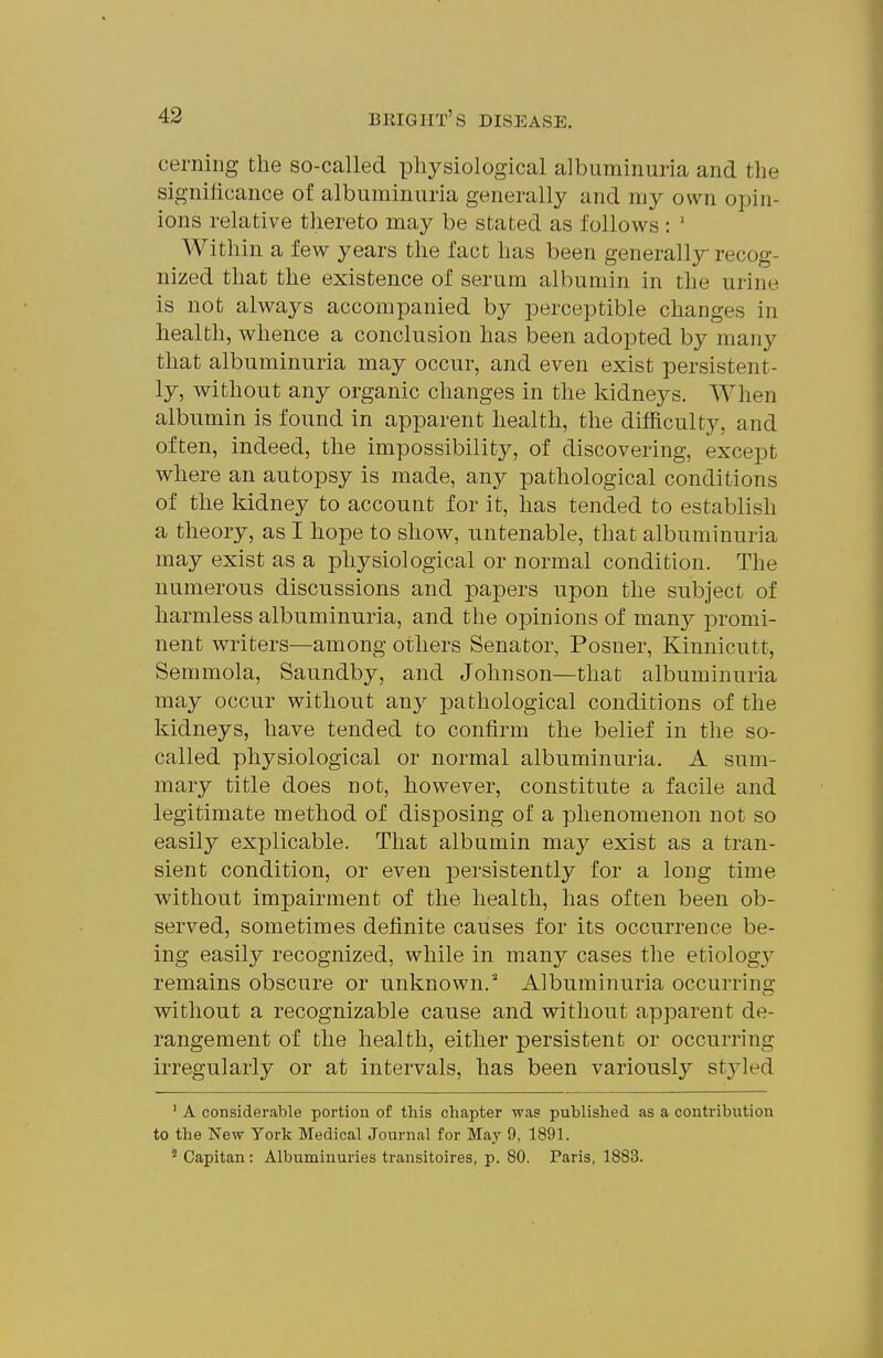 cerning the so-called physiological albuminuria and the signilicance of albuminuria generally and my own opin- ions relative thereto may be stated as follows : ' Within a few years the fact has been generally recog- nized that the existence of serum albumin in the urine is not always accompanied by perceptible changes in health, whence a conclusion has been adopted by many that albuminuria may occur, and even exist persistent- ly, without any organic changes in the kidneys. When albumin is found in apparent health, the difficulty, and often, indeed, the impossibility, of discovering, except where an autopsy is made, any pathological conditions of the kidney to account for it, has tended to establish a theory, as I hope to show, untenable, that albuminuria may exist as a physiological or normal condition. The numerous discussions and papers upon the subject of harmless albuminuria, and the opinions of man}^ promi- nent writers—among others Senator, Posner, Kinnicutt, Semmola, Saundby, and Johnson—that albuminuria may occur without any pathological conditions of the kidneys, have tended to confirm the belief in the so- called physiological or normal albuminuria. A sum- mary title does not, however, constitute a facile and legitimate method of disposing of a phenomenon not so easily explicable. That albumin may exist as a tran- sient condition, or even persistently for a long time without impairment of the health, has often been ob- served, sometimes definite causes for its occurrence be- ing easily recognized, while in many cases the etiology remains obscure or unknown. Albuminuria occurring without a recognizable cause and without apparent de- rangement of the health, either persistent or occurring irregularly or at intervals, has been variously stj'led ' A considerable portion of this chapter was published as a contribution to the New York Medical Journal for May 9, 1891. Capitan: Albuminuries transitoires, p. 80. Paris, 1883.