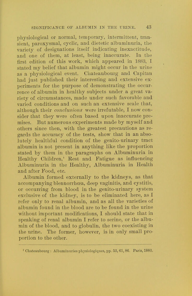 pliysiological or normal, temporary, intermittent, tran- sient, paroxysmal, cyclic, and dietetic albuminuria, the variety of designations itself indicating inexactitude, and one of them, at least, being inaccurate. In the first edition of this work, which appeared in 1883, I stated my belief that albumin might occur in the urine as a physiological event. Cliateaubourg and Capitan had just published their interesting and extensive ex- periments for the purpose of demonstrating the occur, rence of albumin in healthy subjects under a great va- riety of circumstances, made under such favorable and varied conditions and on such an extensive scale that, although their conclusions were irrefutable, I now con- sider that they were often based upon inaccurate pre- mises. But numerous experiments made by myself and others since then, with the greatest precautions as re- gards the accuracy of the tests, show that in an abso- lutely healthful condition of the genito-urinary tract albumin is not present in anything like the proportion stated by them in the paragraphs on Albuminuria in Healthy Children,' Rest and Fatigue as influencing Albuminuria in the Healthy, Albuminuria in Health and after Food, etc. Albumin formed externally to the kidneys, as that accompanying blennorrhoea, deep vaginitis, and cystitis, or occurring from blood in the genito-urinary system exclusive of the kidnej'-, is to be eliminated here, as I refer only to renal albumin, and as all the varieties of albumin found in the blood are to be found in the urine without important modifications, I should state that in speaking of renal albumin I refer to serine, or the albu- min of the blood, and to globulin, the two coexisting in the urine. The former, however, is in only small pro- portion to the other. ^ Chateaubourg : Albumiiiuries pliysiologiques, pp. 63, 61,86. Paris, 1883.