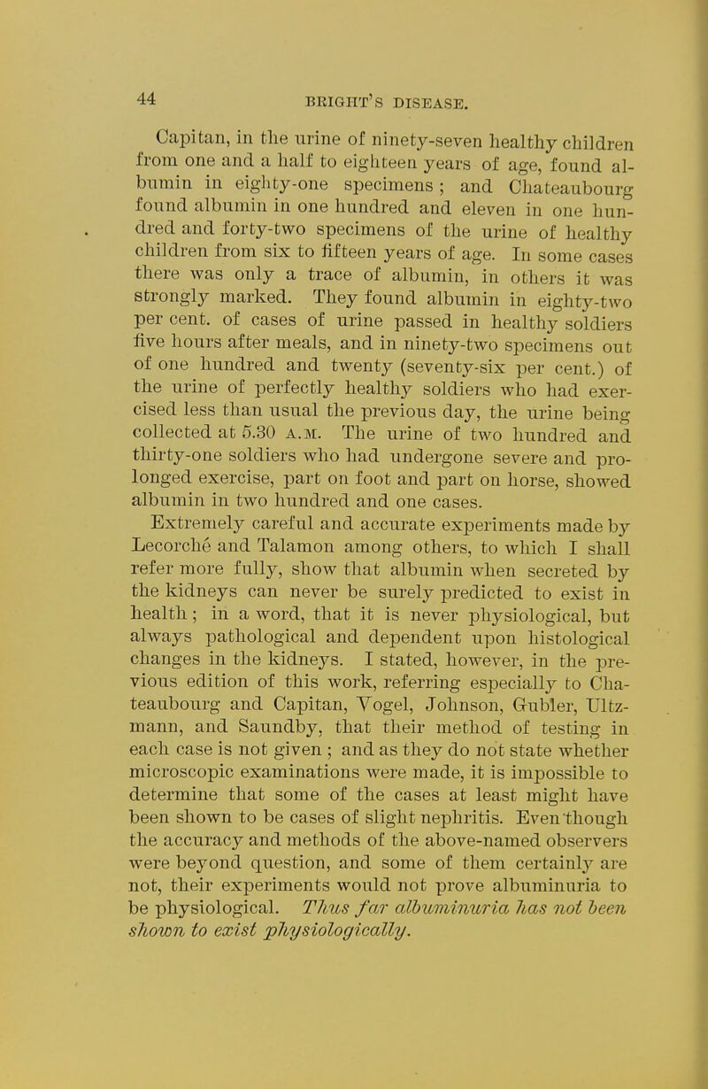 Capitan, in the urine of ninety-seven healthy children from one and a half to eighteen years of age, found al- bumin in eighty-one specimens; and Cliateaubourg found albumin in one hundred and eleven in one hun- dred and forty-two specimens of the urine of healthy children from six to fifteen years of age. In some cases there was only a trace of albumin, in others it was strongly marked. They found albumin in eighty-two per cent, of cases of urine passed in healthy soldiers five hours after meals, and in ninety-two specimens out of one hundred and twenty (seventy-six per cent.) of the urine of perfectly healthy soldiers who had exer- cised less than usual the previous day, the urine being collected at 5.30 a.m. The urine of two hundred and thirty-one soldiers who had undergone severe and pro- longed exercise, part on foot and part on horse, showed albumin in two hundred and one cases. Extremely careful and accurate experiments made by Lecorche and Talamon among others, to which I shall refer more fully, show that albumin when secreted by the kidneys can never be surely predicted to exist in health; in a word, that it is never physiological, but always pathological and dependent upon histological changes in the kidneys. I stated, however, in the pre- vious edition of this work, referring especiall}^ to Cha- teaubourg and Capitan, Vogel, Johnson, Gubler, Lltz- mann, and Saundby, that their method of testing in each case is not given ; and as they do not state whether microscopic examinations were made, it is impossible to determine that some of the cases at least might have been shown to be cases of slight nephritis. Even though the accuracy and methods of the above-named observers were beyond question, and some of them certainly are not, their experiments would not prove albuminuria to be physiological. T7ius far albuminuria has not been sliown to exist physiologically.