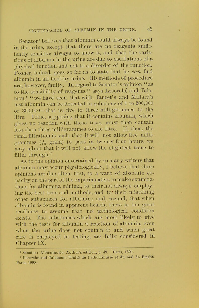Senator' believes that albumin could always be found in tlie urine, except that there are no reagents suffic- iently sensitive always to show it, and that the varia- tions of albumin in the urine are due to oscillations of a physical function and not to a disorder of the function. Posner, indeed, goes so far as to state that he can find albumin in all healthy urine. His methods of procedure are, however, faulty. In regard to Senator's opinion '' as to the sensibility of reagents, says Lecorche and Tala- mon, we have seen that with Tanret's and Millard's test albumin can be detected in solutions of 1 to 200,000 or 300,000—that is, five to three milligrammes to the litre. Urine, supposing that it contains albumin, which gives no reaction with these tests, must then contain less than three milligrammes to the litre. If, then, the renal filtration is such that it will not allow five milli- grammes (tV grain) to pass in twenty-four hours, we may admit that it will not allow the slightest trace to filter through. As to the opinion entertained by so many writers that albumin may occur physiologically, I believe that these opinions are due often, first, to a want of absolute ca- pacity on the part of the experimenters to make examina- tions for albumina minima, to their not always employ- ing the best tests and methods, and to* their mistaking other substances for albumin; and, second, that when albumin is found in apparent health, there is too great readiness to assume that no pathological condition exists. The substances which are most likely to give with the tests for albumin a reaction of albumin, even when the urine does not contain it and when great care is employed in testing, are fully considered in Chapter IX. ' Senator: Albuminurie, Author's edition, p. 49. Paris, 1891. Lecorclie and Talamon: Traite de I'albuminurie et du mal de Bright, Paris, 1888.