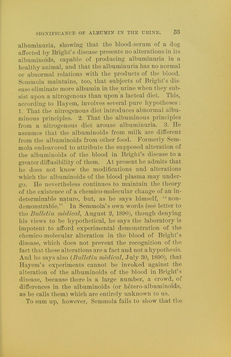 albaminuria, showing that the blood-serum of a dog affected by Bright's disease presents no alterations in its albuminoids, capable of producing albuminuria in a healthy animal, and that the albuminuria has no normal or abnormal relations with the products of the blood. Semmola maintains, too, that subjects of Bright's dis- ease eliminate more albumin in the urine when they sub- sist upon a nitrogenous than upon a lacteal diet. This, according to Hayem, involves several pure hypotheses : 1. That the nitrogenous diet introduces abnormal albu- minous principles. 2. That the albuminous principles from a nitrogenous diet arouse albuminuria. 3. He assumes that the albuminoids from milk are different from the albuminoids from other food. Formerly Sem- mola endeavored to attribute the supposed alteration of the albuminoids of the blood in Bright's disease to a greater diif usibility of them. At present he admits that he does not know the modifications and alterations which the albuminoids of the blood plasma may under- go. He nevertheless continues to maintain the theory of the existence of a chemico-molecular change of an in- determinable nature, but, as he says himself, non- demonstrable. In Semmola's own words (see letter to the Bulletin medical^ August 2, 1890), though denying his views to be hypothetical, he says the laboratory is impotent to afford experimental demonstration of the chemico-molecular alteration in the blood of Bright's disease, which does not prevent the recognition of the fact that these alterations are a fact and not a hypothesis. And he says also {Bulletin medical, July 30, 1890), that Hayem's experiments cannot be invoked against the alteration of the albuminoids of the blood in Bright's disease, because there is a large number, a crowd, of differences in the albuminoids (or hetero-albuminoids, as he calls them) which are entirely unknown to us. To sum up, however, Semmola fails to show that the