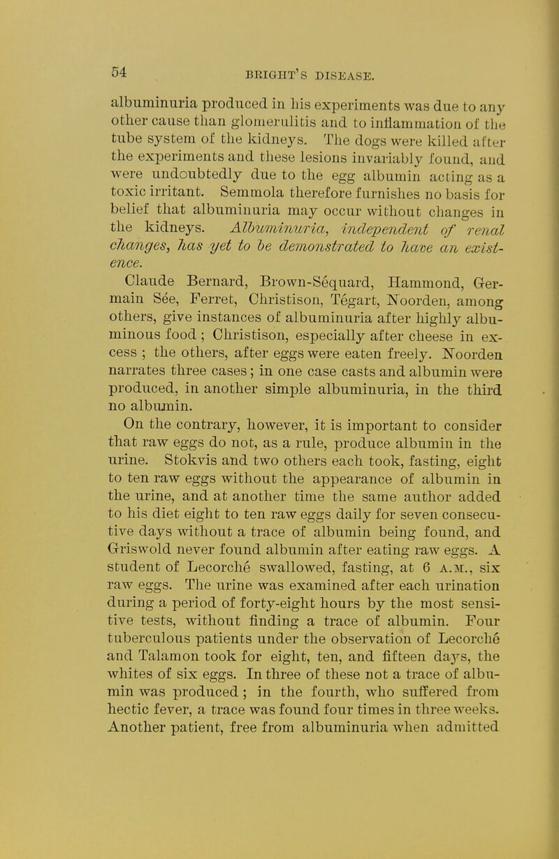 albuminuria produced in Lis experiments was due to any other cause tlian glomerulitis and to inliammation of the tube system of the kidneys. The dogs were killed after the experiments and these lesions invariably found, and were undoubtedly due to the egg albumin acting as a toxic irritant. Semmola therefore furnishes no basis for belief that albuminuria may occur without changes in the kidneys. Albuminuria, independent of renal changes, has yet to he demonstrated to ham an exist- ence. Claude Bernard, Brown-Sequard, Hammond, Ger- main See, Ferret, Christison, Tegart, Noorden, among others, give instances of albuminuria after highly albu- minous food; Christison, especially after cheese in ex- cess ; the others, after eggs were eaten freely. IsToorden narrates three cases; in one case casts and albumin were produced, in another simple albuminuria, in the third no albumin. On the contrary, however, it is important to consider that raw eggs do not, as a rule, produce albumin in the urine. Stokvis and two others each took, fasting, eight to ten raw eggs without the appearance of albumin in the urine, and at another time the same author added to his diet eight to ten raw eggs daily for seven consecu- tive days without a trace of albumin being found, and Griswold never found albumin after eating raw eggs. A student of Lecorche swallowed, fasting, at 6 a.m., six raw eggs. The urine was examined after each urination during a period of forty-eight hours by the most sensi- tive tests, without finding a trace of albumin. Four tuberculous patients under the observation of Lecorche and Talamon took for eight, ten, and fifteen days, the whites of six eggs. In three of these not a trace of albu- min was produced; in the fourth, who suffered from hectic fever, a trace was found four times in three weeks. Another patient, free from albuminuria when admitted