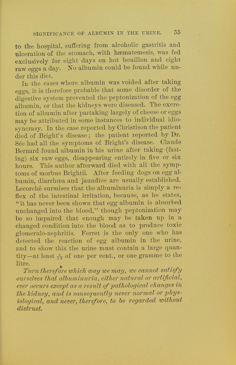 to the hospital, suffering from alcoholic gastritis and ulceration of the stomach, with hsematemesis, was fed exclusively for eight days on hot bouillon and eight raw eggs a day. jS'o albumin could be found while un- der this diet. In the cases where albumin was voided after taking eo-o's, it is therefore probable that some disorder of the digestive system prevented the peptonization of the egg albumin, or that the kidneys were diseased. The excre- tion of albumin after partaking largely of cheese or eggs may be attributed in some instances to individual idio- syncrasy. In the case reported by Christison the patient died of Bright's disease ; the patient reported by Dr. See had all the symptoms of Bright's disease. Claude Bernard found albumin in his urine after taking (fast- ing) six raw eggs, disappearing entirely in five or six hours. This author afterward died with all the symp- toms of morbus Brightii. After feeding dogs on egg al- bumin, diarrhoea and jaundice are usually established. Lecorche surmises that the albuminuria is simply a re- flex of the intestinal irritation, because, as he states,  it has never been shown that egg albumin is absorbed unchanged into the blood, though peptonization may be so impaired that enough may be taken up in a changed condition into the blood as to produce toxic glomerulo-nephritis. Ferret is the only one who has detected the reaction of egg albumin in the urinCj and to show this the urine must contain a large quan- tity—at least yV of one per cent., or one gramme to the litre. ^ Turn tJierefore loMcli loay we may^ toe cannot satisfy ourselves that albuminuria, either natural or artificial, ever occurs except as a result of pathological clianges in the kidney, and is consequently never normul or phys- iological^ and never, therefore, to he regarded without distrust.