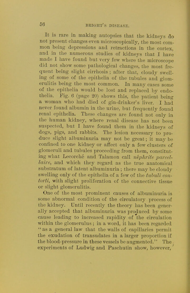 It is rare in making autoi^sies tliat the kidneys do not present changes even microscopically, the most com- mon being depressions and retractions in the cortex, and in the numerous studies of kidneys that I have made I have found but very few where the microscope did not show some pathological changes, the most fre- quent being slight cirrhosis ; after that, cloudy swell- ing of some of the epithelia of the tubules and glom- erulitis being the most common. In many cases some of the epithelia would be lost and replaced by endo- thelia. Fig. 6 (page 20) shows this, the patient being a woman who had died of gin-drinker's liver. I had never found albumin in the urine, but frequently found renal epithelia. These changes are found not only in the human kidney, where renal disease has not been suspected, but I have found them in the kidneys of dogs, pigs, and rabbits. The lesion necessary to jDro- duce slight albuminuria may not be great; it may be confined to one kidney or affect only a few clusters of glomeruli and tubules proceeding from them, constitut- ing what Lecorche and Talamon call neplirite j)o.rcel- laire, and which they regard as the true anatomical substratum of latent albuminuria ; there may be cloudy swelling only of the epithelia of a few of the tubuli con- torti, with slight proliferation of the connective tissue or slight glomerulitis. One of the most prominent causes of albuminuria is some abnormal condition of the circulatory process of the kidney. Until recently the theory has been gener- ally accepted that albuminuria was produced by some cause leading to increased rapidity of the circulation within the glomerulus ; in a word, it has been regarded  as a general law that the walls of capillaries permit the exudation of transudates in a larger proportion if the blood-pressure in these vessels be augmented. The • experiments of Ludwig and Paschutin show, however,'