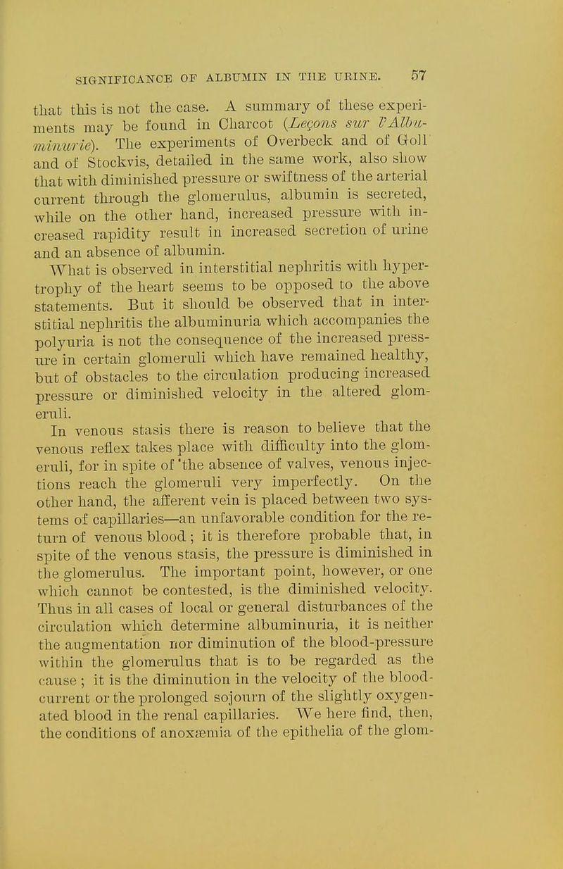 that this is not the case. A summary of these experi- ments may be found in Charcot {Legons sur VAlhu- 7}iinurie). The experiments of Overbeck and of Goll and of Stoclvvis, detailed in the same work, also show that with diminished pressure or swiftness of the arterial current through the glomerulus, albumin is secreted, while on the other hand, increased pressure with in- creased rapidity result in increased secretion of urine and an absence of albumin. What is observed in interstitial nephritis with hyper- trophy of the heart seems to be opposed to the above statements. But it should be observed that in inter- stitial nephritis the albuminuria which accompanies the polyuria is not the consequence of the increased press- ure in certain glomeruli which have remained healthy, but of obstacles to the circulation producing increased pressure or diminished velocity in the altered glom- eruli. In venous stasis there is reason to believe that the venous reflex takes place with difficulty into the glom- eruli, for in spite of 'the absence of valves, venous injec- tions reach the glomeruli very imperfectly. On the other hand, the afferent vein is placed between two sys- tems of capillaries—an unfavorable condition for the re- turn of venous blood; it is therefore probable that, in spite of the venous stasis, the pressure is diminished in tlie glomerulus. The important point, however, or one which cannot be contested, is the diminished velocity. Thus in all cases of local or general disturbances of the circulation which determine albuminuria, it is neither the augmentation nor diminution of the blood-pressure within the glomerulus that is to be regarded as the cause ; it is the diminution in the velocity of the blood- current or the prolonged sojourn of the slightly oxygen- ated blood in the renal capillaries. We here find, then, the conditions of anoxfemia of the epithelia of the glom-