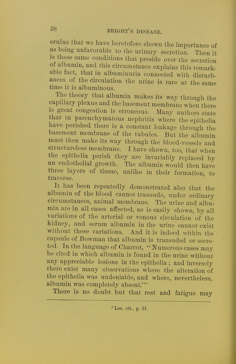 erulus that we have heretofore shown the hnportance of as being unfavorable to the urinary secretion. Then it IS these same conditions that preside over the secretion of albumin, and this circumstance explains this remark- able fact, that in albuminuria connected with disturb- ances of the circulation the urine is rare at the same time it is albuminous. The theory that albumin makes its way through the capillary plexus and the basement membrane when there IS great congestion is erroneous. Many authors state that m parenchymatous nephritis where the epithelia have perished there is a constant leakage through the basement membrane of the tubules. But the albumin must then make its way through the blood-vessels and structureless membrane. I have shown, too, that when the epithelia perish they are invariably replaced by an endothelial growth. The albumin would then have three layers of tissue, unlike in their formation, to traverse. It has been repeatedly demonstrated. also that the albumin of the blood cannot transude, under ordinary circumstances, animal membrane. The urine and albu- min are in all cases affected, as is easily shown, bj^ all variations of the arterial or venous circulation of the kidney, and serum albumin in the urine cannot exist without these variations. And it is indeed within the capsule of Bowman that albumin is transuded or secre- ted. ^ In the language of Charcot, Numerous cases may be cited in which albumin is found in the urine without any appreciable lesions in the epithelia ; and inversely there exist many observations where the alteration of the epithelia was undeniable, and where, nevertheless, albumin was completely absent.' There is no doubt but that rest and fatigue may ' Loc. cit., p. 51.