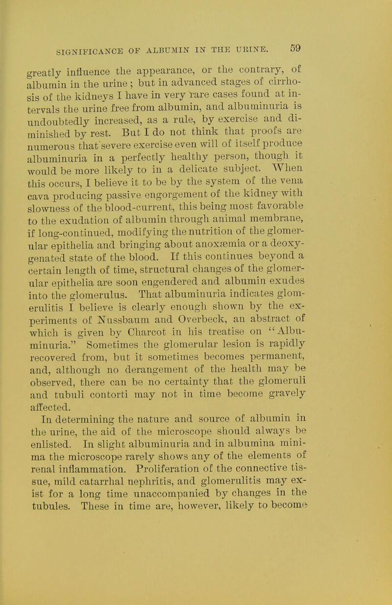 o-reatly influence the appearance, or the contrary, of albumin in the urine ; but in advanced stages of cirrho- sis of the Ividneys I have in very 1-are cases found at in- tervals the urine free from albumin, and albuminuria is undoubtedly increased, as a rule, by exercise and di- minished by rest. But I do not think that proofs are numerous that severe exercise even will of itself produce albuminuria in a perfectly healthy person, though it would be more likely to in a delicate subject. When this occurs, I believe it to be by the system of the vena cava producing passive engorgement of the kidney with slowness of the blood-current, this being most favorable to the exudation of albumin through animal membrane, if long-continued, modifying the nutrition of the glomer- ular epithelia and bringing about anoxfemia or a deoxy- genated state of the blood. If this continues beyond a certain length of time, structural changes of the glomer- ular epithelia are soon engendered and albumin exudes into the glomerulus. That albuminuria indicates glom- erulitis I believe is clearly enough shown by the ex- periments of ISTussbaum and Overbeck, an abstract of which is given by Charcot in his treatise on Albu- minuria. Sometimes the glomerular lesion is rai)idly recovered from, but it sometimes becomes permanent, and, although no derangement of the health may be observed, there can be no certainty that the glomeruli and tubuli contorti may not in time become gravely affected. In determining the nature and source of albumin in the urine, the aid of the microscope should always be enlisted. In slight albuminuria and in albumina mini- ma the microscope rarely shows any of the elements of renal inflammation. Proliferation of the connective tis- sue, mild catarrhal nephritis, and glomerulitis may ex- ist for a long time unaccompanied by changes in the tubules. These in time are, however, likely to become