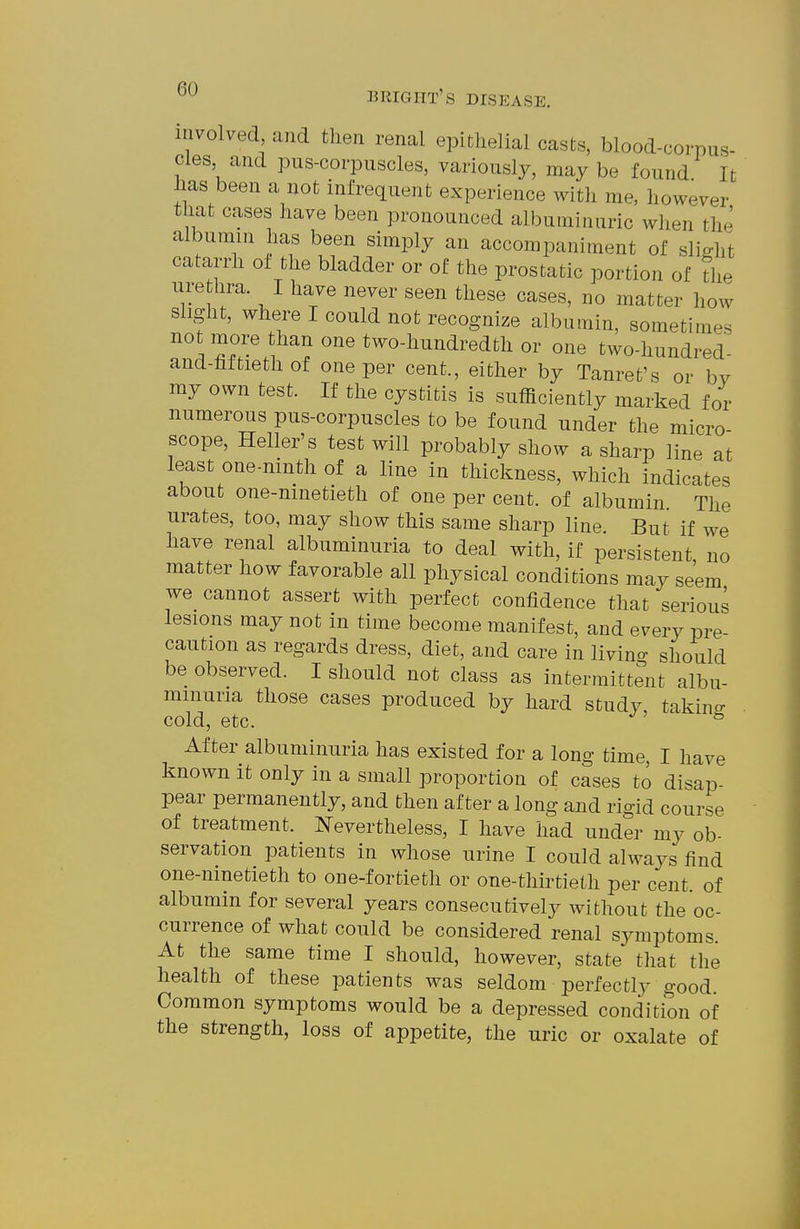 involved and tlien renal epithelial casts, blood-corpus- cles and pus-corpuscles, variously, maybe found It has been a not infrequent experience with me, however that cases have been pronounced albuminuric when the albumin has been simply an accompaniment of slijrlit catarrh ot the bladder or of the prostatic portion of the ure hra. I have never seen these cases, no matter how slight, where I could not recognize albumin, sometimes not more than one two-hundredth or one two-hundred- and-hftieth of one per cent., either by Tanret's or bv ray own test. If the cystitis is sufficiently marked for numerous pus-corpuscles to be found under the micro scope, Heller's test will probably show a sharp line at least one-ninth of a line in thickness, which indicates about one-ninetieth of one per cent, of albumin The urates, too, may show this same sharp line But if we have renal albuminuria to deal with, if persistent, no matter how favorable all physical conditions may seem we cannot assert with perfect confidence that serious lesions may not in time become manifest, and every pre- caution as regards dress, diet, and care in livin- should be observed. I should not class as intermittent albu- minuria those cases produced by hard study, takino- cold, etc. ^ After albuminuria has existed for a long time, I have known it only in a small proportion of cases to disap- pear permanently, and then after a long and rigid course of treatment. Nevertheless, I have had under my ob- servation patients in whose urine I could alwaj^s find one-ninetieth to one-fortieth or one-thirtieth per cent, of albumin for several years consecutively without the oc- currence of what could be considered renal sjauptoms. At the same time I should, however, state that the health of these patients was seldom perfectly good. Common symptoms would be a depressed condition of the strength, loss of appetite, the uric or oxalate of