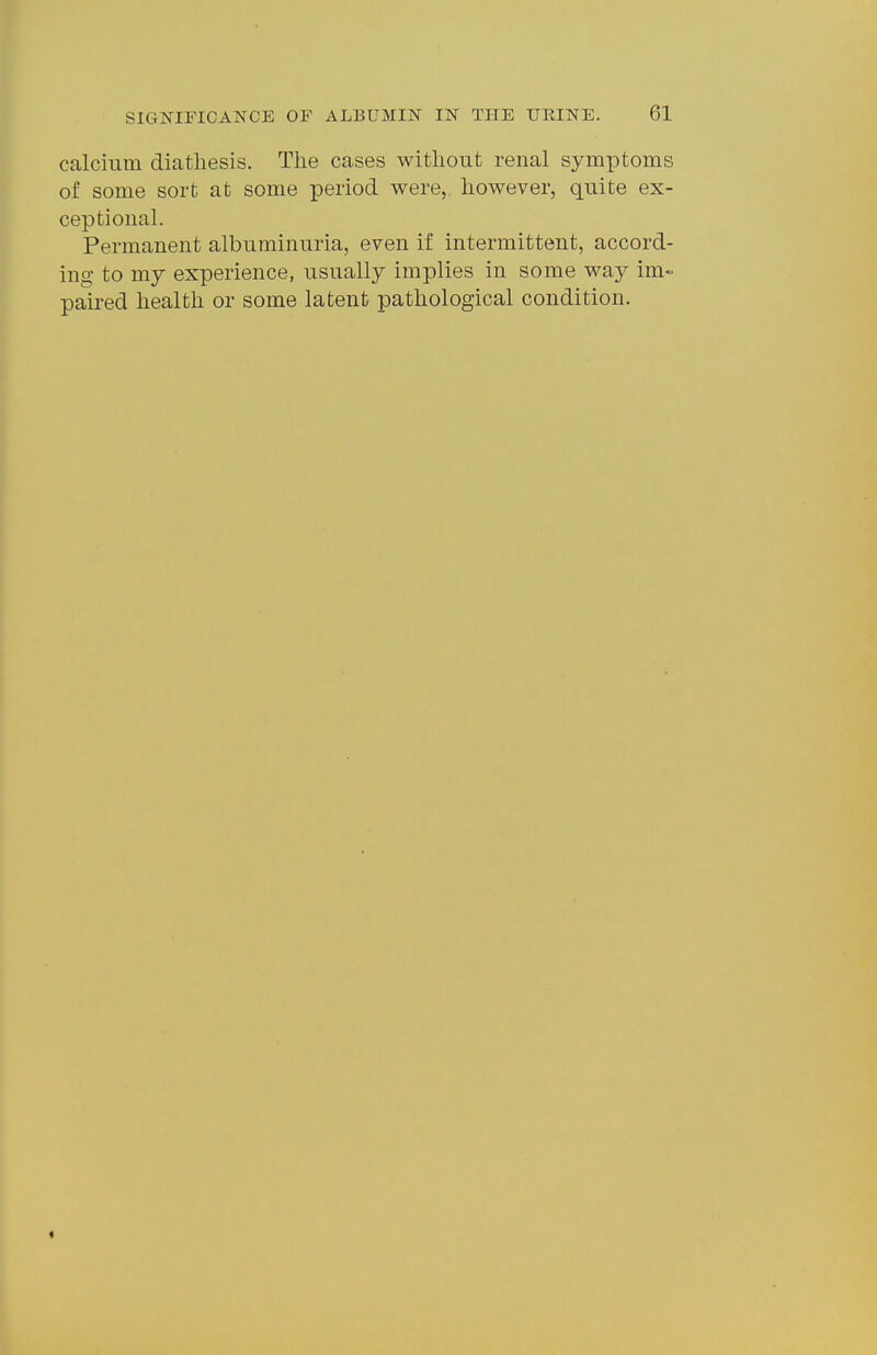 calcium diathesis. The cases without renal symptoms of some sort at some period were,, however, quite ex- ceptional. Permanent albuminuria, even if intermittent, accord- ing to my experience, usually implies in some way im- paired health or some latent pathological condition.
