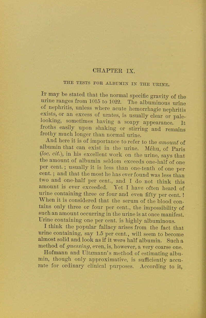 CHAPTER IX. THE TESTS FOE ALBUMIN IN THE HEINE. It may be stated that the normal specific gravity of the urine ranges from 1015 to 1022. The albuminous urine of nephritis, unless where acute hemorrhagic nephritis exists, or an excess of urates, is usually clear or pale- looking, sometimes having a soapy appearance. It froths easily upon shaking or stirring and remains frothy much longer than normal urine. And here it is of importance to refer to the amount of albumin that can exist in the urine. Mehu, of Paris {loc. Git.\ in his excellent work on the urine, says that the amount of albumin seldom exceeds one-half of one per cent.; usually it is less than one-tenth of one per cent.; and that the most he has ever found was less than two and one-half per cent., and I do not think this amount is ever exceeded. Yet I have often heard of urine containing three or four and even fifty per cent. ! When it is considered that the serum of the blood con- tains only three or four per cent., the impossibility of such an amount occurring in the urine is at once manifest. Urine containing one per cent, is highly albuminous. I think the popular fallacy arises from the fact that urine containing, say 1.5 per cent., will seem to become almost solid and look as if it were half albumin. Such a method olguessing, even, is, however, a very coarse one. Hofmann and Ultzmann's method of estimating albu- min, though only approximative, is sufficiently accu- rate for ordinary clinical purposes. According to it,