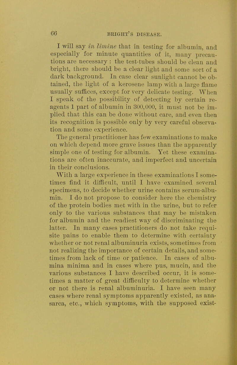 I will say in limine that in testing for albumin, and especially for minute quantities of it, many precau- tions are necessary : the test-tubes should be clean and bright, there should be a clear light and some sort of a dark background. In case clear sunlight cannot be ob- tained, the light of a kerosene lamp with a large flame usually suffices, excejDt for very delicate testing. When I speak of the possibility of detecting by certain re- agents 1 part of albumin in 300,000, it must not be im- plied that this can be done without care, and even then its recognition is possible only by very careful observa- tion and some experience. The general practitioner has few examinations to make on which depend more grave issues than the apparently simple one of testing for albumin. Yet these examina- tions are often inaccurate, and imperfect and uncertain in their conclusions. With a large experience in these examinations I some- times find it difficult, until I have • examined several specimens, to decide whether urine contains serum-albu- min. I do not propose to consider here the chemistry of the protein bodies met with in the urine, but to refer only to the various substances that may be mistaken • for albumin and the readiest way of discriminating the latter. In many cases practitioners do not take requi- site pains to enable them to determine with certainty whether or not renal albuminuria exists, sometimes from not realizing the importance of certain details, and some- times from lack of time or patience. In cases of albu- mina minima and in cases where pus, mucin, and the various substances I have described occur, it is some- times a matter of great difficulty to determine whether or not there is renal albuminuria. I have seen many cases where renal symptoms apparently existed, as ana- sarca, etc., which symptoms, with the supposed exist-