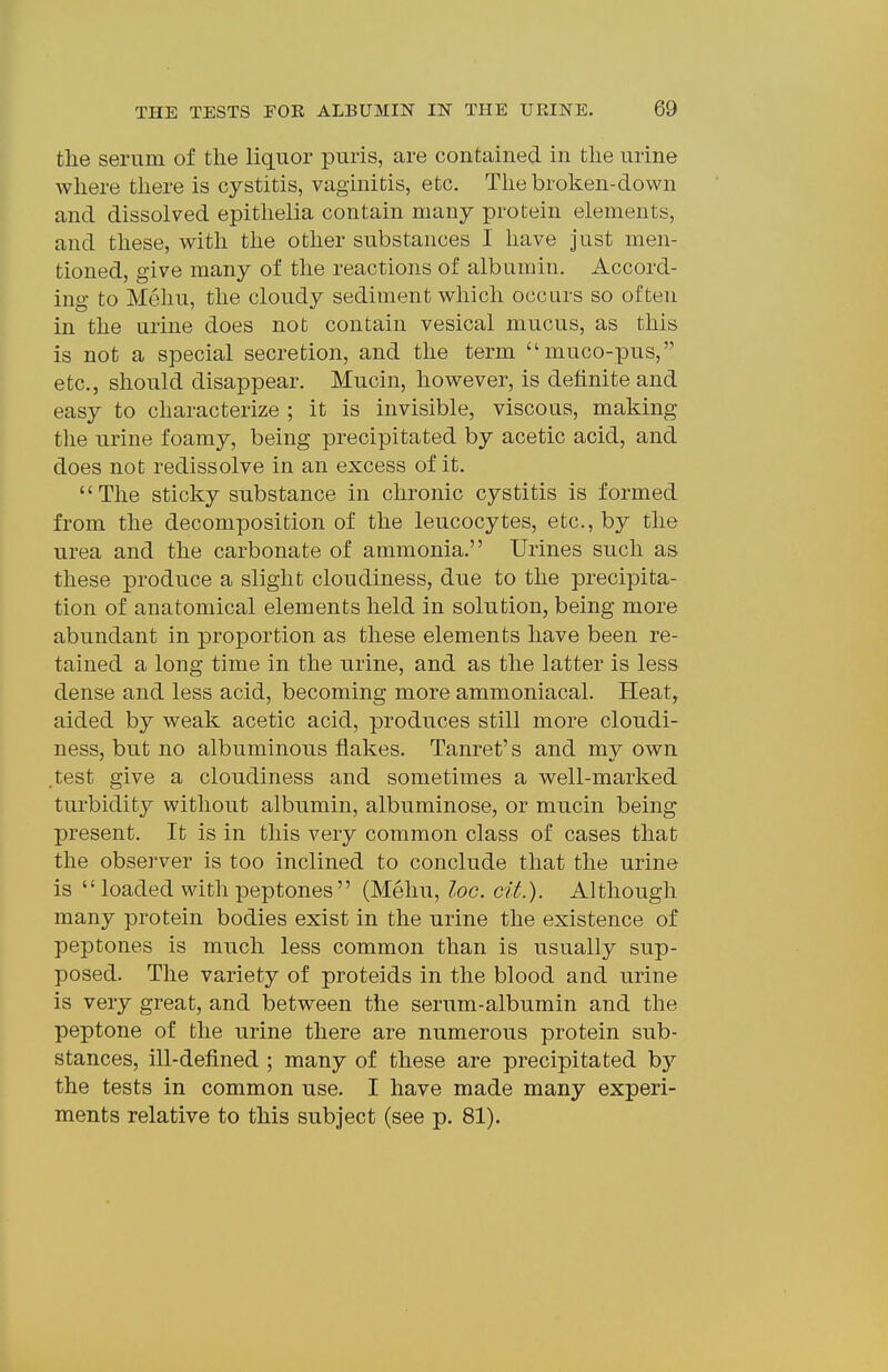 the serum of the liquor puris, are contained in the urine where there is cystitis, vaginitis, etc. The broken-down and dissolved epithelia contain many protein elements, and these, with the other substances I have just men- tioned, give many of the reactions of albumin. Accord- ing to Mehu, the cloudy sediment which occurs so often in the urine does not contain vesical mucus, as this is not a special secretion, and the term muco-pus, etc., should disappear. Mucin, however, is definite and easy to characterize ; it is invisible, viscous, making tlie urine foamy, being precipitated by acetic acid, and does not redissolve in an excess of it. The sticky substance in chronic cystitis is formed from the decomposition of the leucocytes, etc., by the urea and the carbonate of ammonia. Urines such as these produce a slight cloudiness, due to the precipita- tion of anatomical elements held in solution, being more abundant in proportion as these elements have been re- tained a long time in the urine, and as the latter is less dense and less acid, becoming more ammoniacal. Heat, aided by weak acetic acid, produces still more cloudi- ness, but no albuminous flakes. Tanret's and my own .test give a cloudiness and sometimes a well-marked turbidity without albumin, albuminose, or mucin being present. It is in this very common class of cases that the obsei-ver is too inclined to conclude that the urine is  loaded with peptones (Mehu, loc. cit.). Although many protein bodies exist in the urine the existence of peptones is much less common than is usually sup- posed. The variety of proteids in the blood and urine is very great, and between the serum-albumin and the peptone of the urine there are numerous protein sub- stances, ill-defined ; many of these are precipitated b}' the tests in common use. I have made many experi- ments relative to this subject (see p. 81).