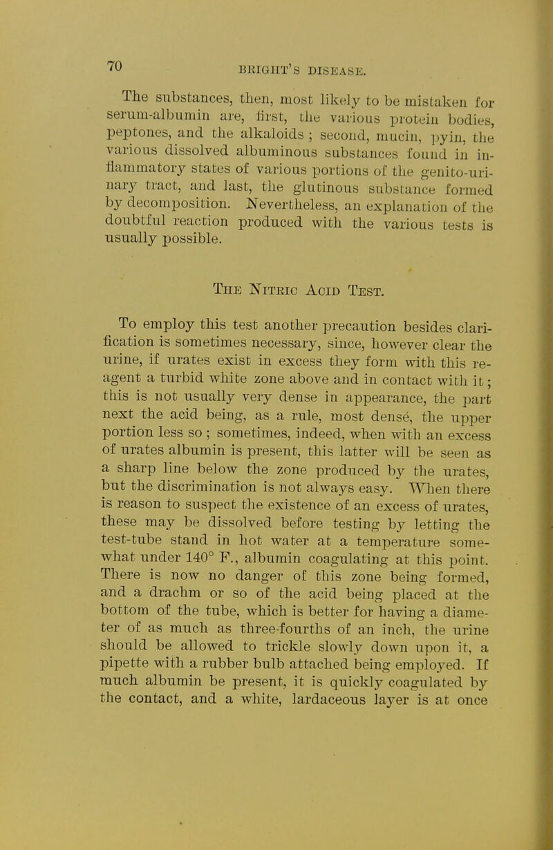 The substances, then, most likely to be mistaken for serum-albumin are, lirst, the various protein bodies, peptones, and the alkaloids ; second, mucin, pyin, the various dissolved albuminous substances found in in- flammatory states of various portions of the genito-uri- nary tract, and last, the glutinous substance formed by decomposition. Nevertheless, an explanation of the doubtful reaction produced with the various tests is usually possible. The Nitric Acid Test. To employ this test another precaution besides clari- fication is sometimes necessary, since, however clear the urine, if urates exist in excess they form with this re- agent a turbid white zone above and in contact with it; this is not usually very dense in appearance, the part next the acid being, as a rule, most dense, the upper portion less so ; sometimes, indeed, when with an excess of urates albumin is present, this latter will be seen as a sharp line below the zone produced by the urates, but the discrimination is not always easy. When there is reason to suspect the existence of an excess of urates, these may be dissolved before testing by letting the test-tube stand in hot water at a temperature some- what under 140° F., albumin coagulating at this point. There is now no danger of this zone being formed, and a drachm or so of the acid being placed at the bottom of the tube, which is better for having a diame- ter of as much as three-fourths of an inch, the urine should be allowed to trickle slowly down upon it, a pipette with a rubber bulb attached being employed. If much albumin be present, it is quickly coagulated by the contact, and a white, lardaceous layer is at once