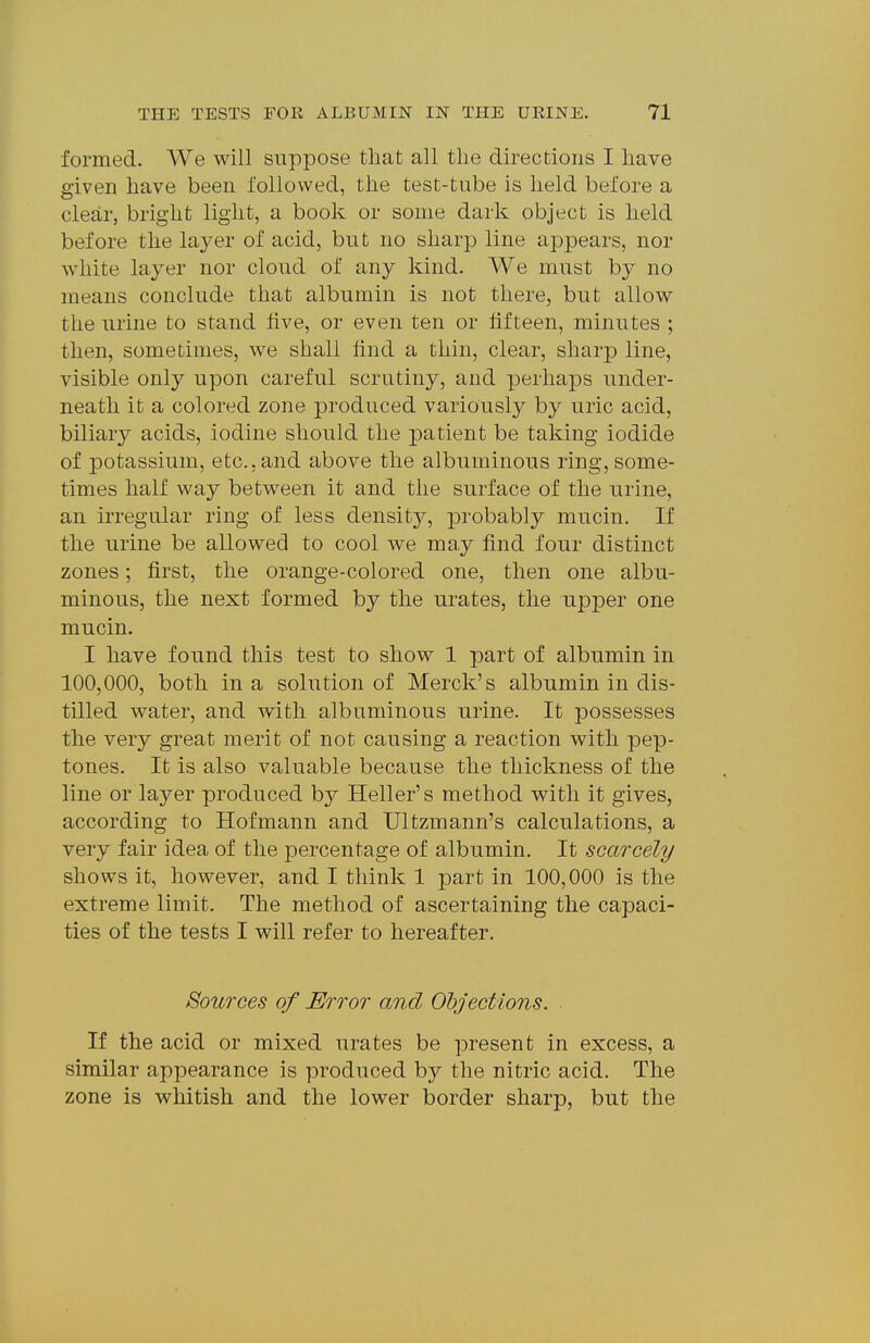 formed. We will suppose that all the directions I have given have been followed, the test-tube is held before a clear, bright light, a book or some dark object is held before the layer of acid, but no sharp line appears, nor white layer nor cloud of any kind. We must by no means conclude that albumin is not there, but allow the urine to stand hve, or even ten or fifteen, minutes ; then, sometimes, we shall find a thin, clear, sharp line, visible only upon careful scrutiny, and perhaps under- neath it a colored zone produced variously by uric acid, biliary acids, iodine should the patient be taking iodide of potassium, etc., and above the albuminous ring, some- times half way between it and the surface of the urine, an irregular ring of less density, probably mucin. If the urine be allowed to cool we may find four distinct zones; first, the orange-colored one, then one albu- minous, the next formed by the urates, the upper one mucin. I have found this test to show 1 part of albumin in 100,000, both in a solution of Merck's albumin in dis- tilled water, and with albuminous urine. It possesses the very great merit of not causing a reaction with pep- tones. It is also valuable because the thickness of the line or layer produced by Heller's method with it gives, according to Hofmann and Ultzmann's calculations, a very fair idea of the percentage of albumin. It scarcely shows it, however, and I think 1 part in 100,000 is the extreme limit. The method of ascertaining the capaci- ties of the tests I will refer to hereafter. Sources of Error and Objections. If the acid or mixed urates be present in excess, a similar appearance is produced by the nitric acid. The zone is whitish and the lower border sharp, but the