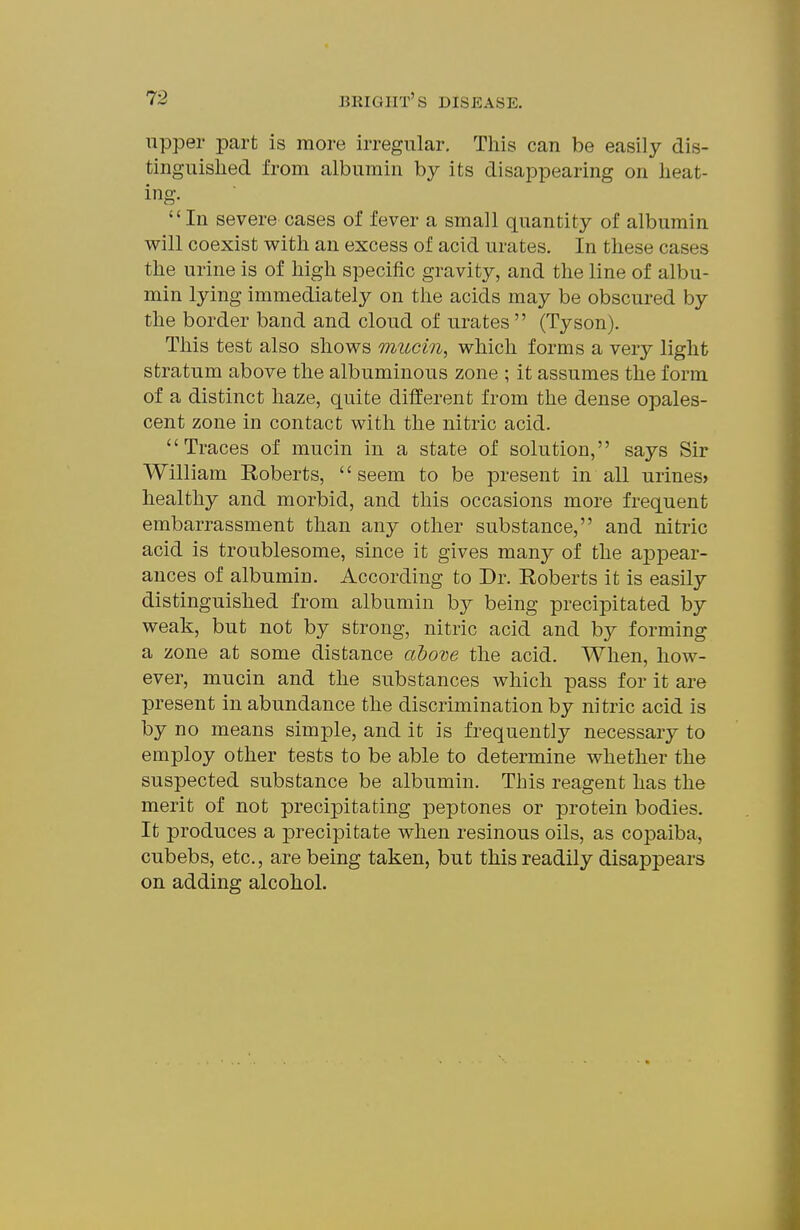 upper part is more irregular. This can be easily dis- tinguished from albumin by its disappearing on heat- ing. In severe cases of fever a small quantity of albumin will coexist with an excess of acid urates. In these cases the urine is of high specific gravity, and the line of albu- min lying immediately on the acids may be obscured by the border band and cloud of urates  (Tyson). This test also shows mucm, which forms a very light stratum above the albuminous zone ; it assumes the form of a distinct haze, quite different from the dense opales- cent zone in contact with the nitric acid. Traces of mucin in a state of solution, says Sir William Roberts, seem to be present in all urines> healthy and morbid, and this occasions more frequent embarrassment than any other substance, and nitric acid is troublesome, since it gives many of the appear- ances of albumin. According to Dr. Roberts it is easily distinguished from albumin by being precipitated by weak, but not by strong, nitric acid and by forming a zone at some distance above the acid. When, how- ever, mucin and the substances which pass for it are present in abundance the discrimination by nitric acid is by no means simple, and it is frequently necessary to employ other tests to be able to determine whether the suspected substance be albumin. This reagent has the merit of not precipitating peptones or protein bodies. It produces a precipitate when resinous oils, as copaiba, cubebs, etc., are being taken, but this readily disappears on adding alcohol.