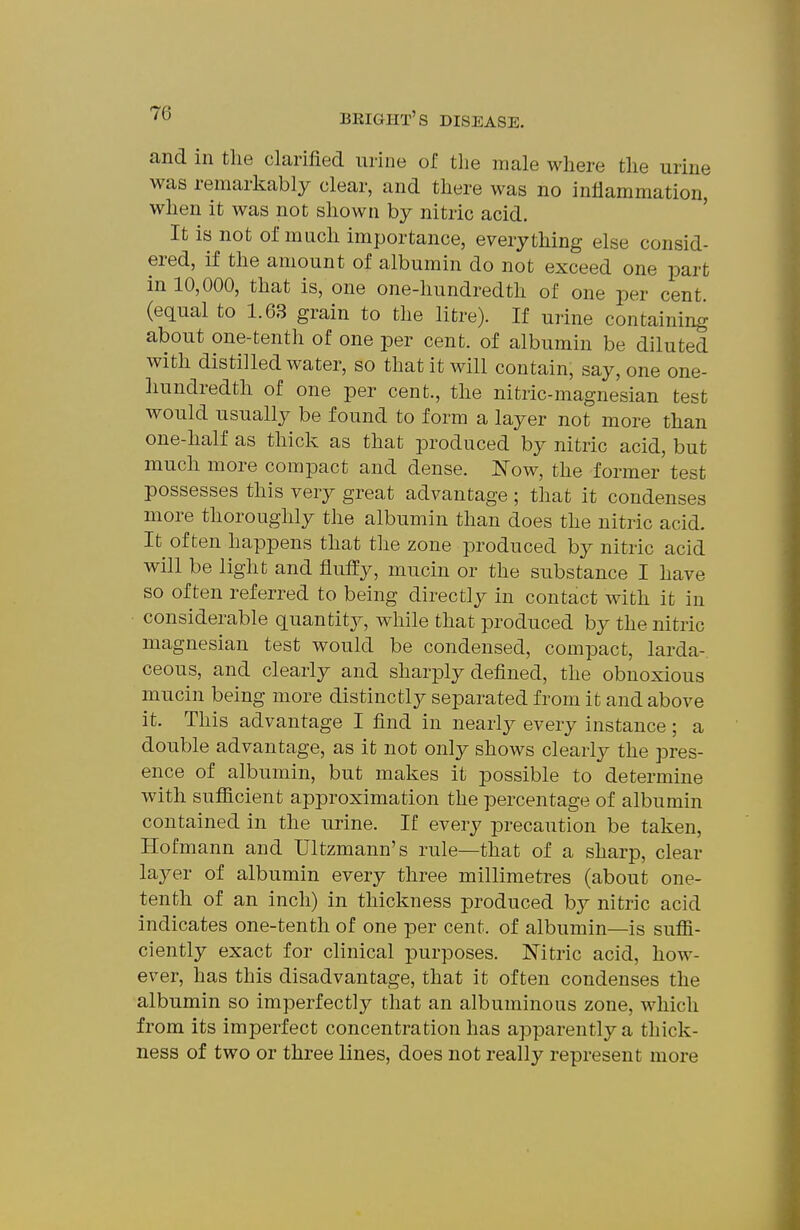and in tlie clarified urine of the male where tlie urine was remarkably clear, and there was no inflammation, when it was not shown by nitric acid. It is not of much importance, everything else consid- ered, if the amount of albumin do not exceed one part in 10,000, that is, one one-hundredth of one per cent, (equal to 1.63 grain to the litre). If urine containing about one-tenth of one per cent, of albumin be diluted with distilled water, so that it will contain, say, one one- liundredtli of one per cent., the nitric-magnesian test would usually be found to form a layer not more than one-half as thick as that produced by nitric acid, but much more compact and dense. Now, the former test possesses this very great advantage ; that it condenses more thoroughly the albumin than does the nitric acid. It often happens that the zone produced by nitric acid will be light and fluffy, mucin or the substance I have so often referred to being directly in contact with it in considerable quantity, while that produced by the nitric magnesian test would be condensed, compact, larda- ceous, and clearly and sharply defined, the obnoxious mucin being more distinctly separated from it and above it. This advantage I find in nearly every instance; a double advantage, as it not only shows clearly the pres- ence of albumin, but makes it possible to determine with sufficient approximation the percentage of albumin contained in the urine. If every precaution be taken, Hofmann and Ultzmann's rule—that of a sharp, clear layer of albumin every three millimetres (about one- tenth of an inch) in thickness produced by nitric acid indicates one-tenth of one per cent, of albumin—is suffi- ciently exact for clinical purposes. Nitric acid, how- ever, has this disadvantage, that it often condenses the albumin so imperfectly that an albuminous zone, which from its imperfect concentration has apparently a thick- ness of two or three lines, does not really represent more