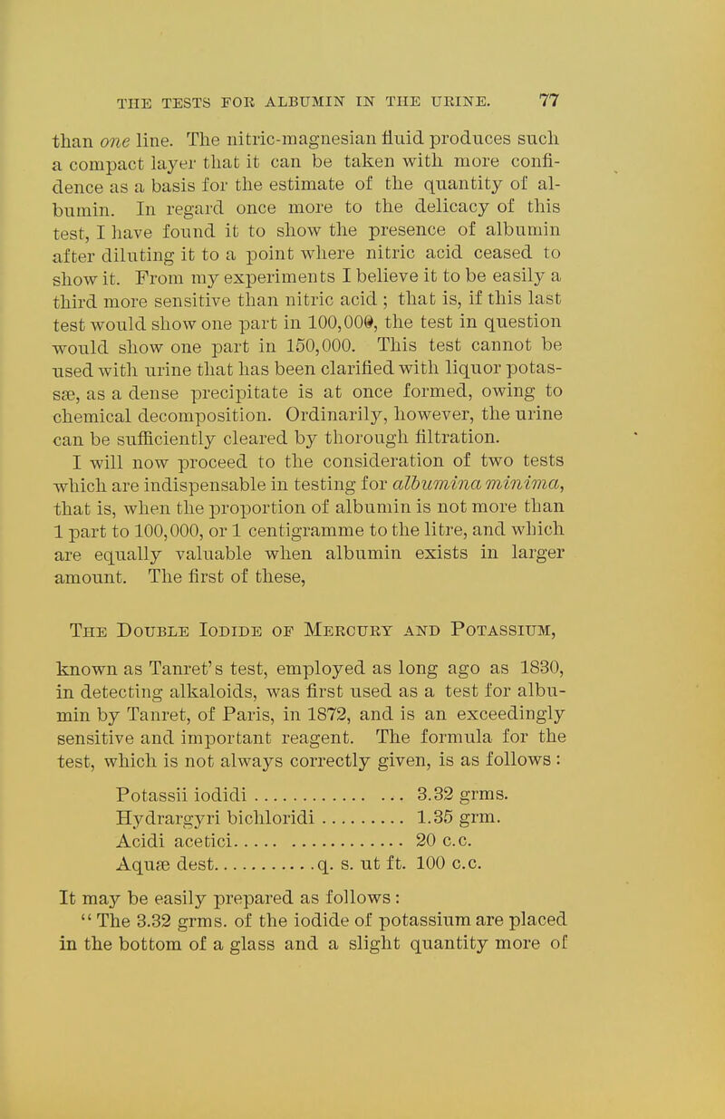 than one line. The nitric-magnesian fluid produces such a compact layer that it can be taken with more confi- dence as a basis for the estimate of the quantity of al- bumin. In regard once more to the delicacy of this test, I have found it to show the presence of albumin after diluting it to a point where nitric acid ceased to show it. From my experiments I believe it to be easily a third more sensitive than nitric acid ; that is, if this last test would show one part in 100,008, the test in question would show one part in 150,000. This test cannot be used with urine that has been clarified with liquor potas- sse, as a dense precipitate is at once formed, owing to chemical decomposition. Ordinarily, however, the urine can be suflaciently cleared by thorough filtration. I will now proceed to the consideration of two tests which are indispensable in testing for albumina minima, that is, when the proportion of albumin is not more than 1 part to 100,000, or 1 centigramme to the litre, and which are equally valuable when albumin exists in larger amount. The first of these, The Double Iodide of Mercury and Potassium, known as Tanret's test, employed as long ago as 1830, in detecting alkaloids, was first used as a test for albu- min by Tanret, of Paris, in 1872, and is an exceedingly sensitive and important reagent. The formula for the test, which is not always correctly given, is as follows : Potassii iodidi 3.32 grms. Hydrargyri bichloridi 1.35 grm. Acidi acetici 20 c.c. Aquae dest q. s. ut ft. 100 c.c. It may be easily prepared as follows:  The 3.32 grms. of the iodide of potassium are placed in the bottom of a glass and a slight quantity more of