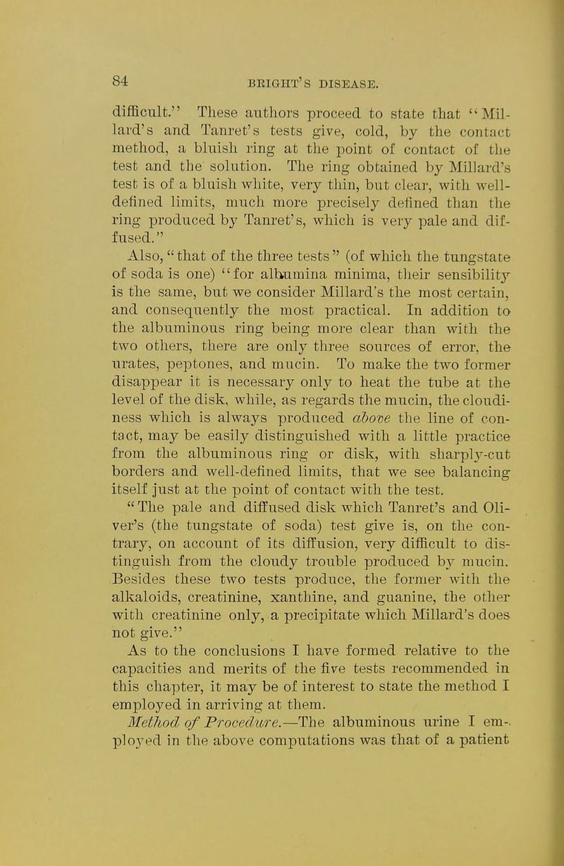 difficult. These authors proceed to state that Mil- lard's and Tanret's tests give, cold, by the contact method, a bluish ring at the point of contact of the test and the solution. The ring obtained by Millard's test is of a bluish white, very thin, but clear, with well- defined limits, much more precisely defined than the ring produced bj' Tanret's, which is very pale and dif- fused. Also,  that of the three tests  (of which the tungstate of soda is one) for albumina minima, their sensibility is the same, but we consider Millard's the most certain, and consequently the most practical. In addition to the albuminous ring being more clear than with the two others, there are only three sources of error, the urates, peptones, and mucin. To make the two former disappear it is necessary only to heat the tube at the level of the disk, while, as regards the mucin, the cloudi- ness which is always produced dboTje the line of con- tact, may be easily distinguished with a little practice from the albuminous ring or disk, with sharply-cut borders and well-defined limits, that we see balancing itself just at the point of contact with the test.  The pale and diffused disk which Tanret's and Oli- ver's (the tungstate of soda) test give is, on the con- trary, on account of its diffusion, very difficult to dis- tinguish from the cloudy trouble produced b}^ mucin. Besides these two tests produce, the former with the alkaloids, creatinine, xanthine, and guanine, the other with creatinine only, a precipitate which Millard's does not give. As to the conclusions I have formed relative to the capacities and merits of the five tests recommended in this chapter, it may be of interest to state the method I employed in arriving at them. Method of Procedure.—The albuminous urine I em-, ployed in the above computations was that of a patient