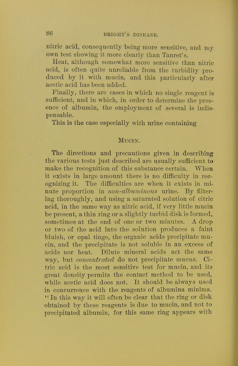 nitric acid, consequently being more sensitive, and my own test showing it more clearly than Tanret's. Heat, although somewhat more sensitive than nitric acid, is often quite unreliable from the turbidity pro- duced by it with mucin, and this particularly after acetic acid has been added. Finally, there are cases in which no single reagent is sufficient, and in which, in order to determine the pres- ence of albumin, the employment of several is indis- pensable. This is the case especially with urine containing Muciisr. The directions and precautions given in describing the various tests just described are usually sufficient to make the recognition of this substance certain. When it exists in large amount there is no difficulty in rec- ognizing it. The difficulties are when it exists in mi- nute proportion in non-albuminous urine. By filter- ing thoroughly, and using a saturated solution of citric acid, in the same way as nitric acid, if very little mucin be present, a thin ring or a slightly turbid disk is formed, sometimes at the end of one or two minutes. A drop or two of the acid into the solution produces a faint bluish, or opal tinge, the organic acids precipitate mu- cin, and the precipitate is not soluble in an excess of acids nor heat. Dilute mineral acids act the same way, but concentrated do not precipitate mucus. Ci- tric acid is the most sensitive test for mucin, and its great density permits the contact method to be used, while acetic acid does not. It should be always used in concurrence with the reagents of albumina minima. In this way it will often be clear that the ring or disk obtained by these reagents is due to mucin, and not to precipitated albumin, for this same ring appears with
