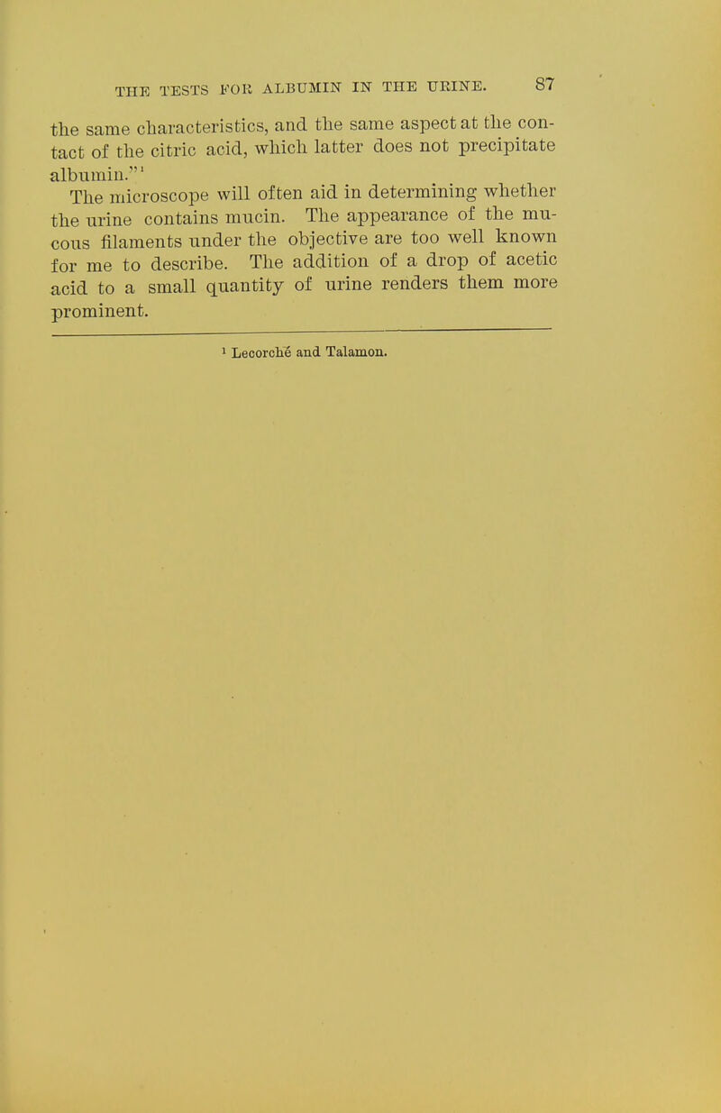 the same characteristics, and the same aspect at the con- tact of the citric acid, which latter does not precipitate albumin.' The microscope will often aid in determining whether the urine contains mucin. The appearance of the mu- cous filaments under the objective are too well known for me to describe. The addition of a drop of acetic acid to a small quantity of urine renders them more prominent. 1 Lecorche and Talamon.
