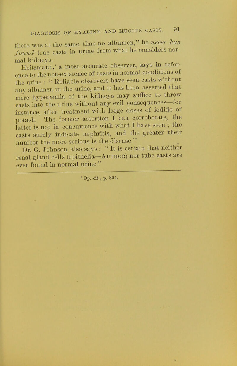 there was at tlie same time no albumen, lie never has found true casts in urine from what he considers nor- mal kidneys. . Heitzmann/ a most accurate observer, says m reter- ence to the non-existence of casts in normal conditions of the urine : Reliable observers have seen casts without any albumen in the urine, and it has been asserted that mere hyper^emia of the kidneys may suffice to throw casts into the urine without any evil consequences—for instance, after treatment with large doses of iodide of potash. The former assertion I can corroborate, the latter is not in concurrence with what I have seen ; the casts surely indicate nephritis, and the greater their number the more serious is the disease. Dr. a. Johnson also says : It is certain that neither renal gland cells (epithelia—Authoe) nor tube casts are ever found in normal urine.