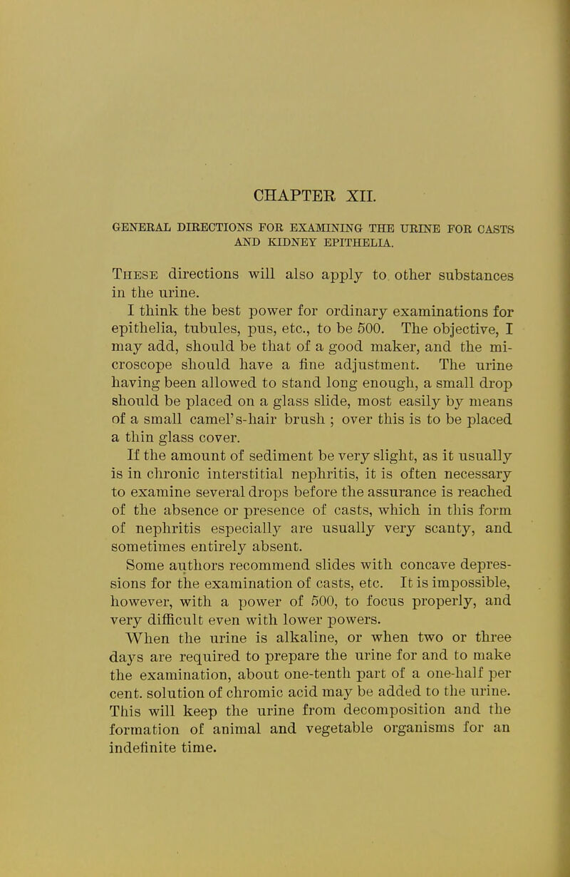 GENERAL DIRECTIONS FOR EXAMINING THE URINE FOR CASTS AND KIDNEY EPITHELIA. These directions will also apply to other substances in the urine. I think the best power for ordinary examinations for epithelia, tubules, pus, etc., to be 500. The objective, I may add, should be that of a good maker, and the mi- croscope should have a fine adjustment. The urine having been allowed to stand long enough, a small drop should be placed on a glass slide, most easily by means of a small camel's-hair brush ; over this is to be placed a thin glass cover. If the amount of sediment be very slight, as it usually is in chronic interstitial nephritis, it is often necessary to examine several drops before the assurance is reached of the absence or presence of casts, which in this form of nephritis especially are usually very scanty, and sometimes entirely absent. Some authors recommend slides with concave depres- sions for the examination of casts, etc. It is impossible, however, with a power of 500, to focus properly, and very difficult even with lower powers. When the urine is alkaline, or when two or three days are required to prepare the urine for and to make the examination, about one-tenth part of a one-half per cent, solution of chromic acid may be added to the urine. This will keep the urine from decomposition and the formation of animal and vegetable organisms for an indefinite time.