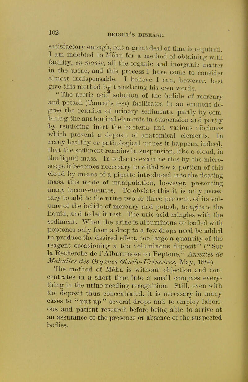 satisfactory enough, but a great deal of time is required. I am indebted to Meliu for a method of obtaining with facility, en masse, all the organic and inorganic matter in the urine, and this process I have come to consider almost indispensable. I believe I can, ho^rever, best give this method by translating his own words. The acetic acid^ solution of the iodide of mercury and potash (Tanret's test) facilitates in an eminent de- gree the reunion of urinary sediments, partly by com- bining the anatomical elements in suspension and partly by rendering inert the bacteria and various vibriones which prevent a deposit of anatomical elements. In many healthy or pathological urines it happens, indeed, that the sediment remains in suspension, like a cloud, in the liquid mass. In order to examine this b}^ the micro- scope it becomes necessary to withdraw a portion of this cloud by means of a pipette introduced into the floating mass, this mode of manipulation, however, presenting many inconveniences. To obviate this it is only neces- sary to add to the urine two or three per cent, of its vol- ume of the iodide of mercury and potash, to agitate the liquid, and to let it rest. The uric acid mingles with the sediment. When the urine is albuminous or loaded with peptones only from a drop to a few drops need be added to produce the desired effect, too large a quantity of the reagent occasioning a too voluminous deposit (Sur la Recherche de I'Albuminose ou Peptone, Annates de Maladies des Organes Genito- Urinaires, May, 1884). The method of Mehu is without objection and con- centrates in a short time into a small compass every- thing in the urine needing recognition. Still, even with the deposit thus concentrated, it is necessary in many cases to put up several drops and to emplo}^ labori- ous and patient research before being able to arrive at an assurance of the presence o*r absence of the suspected bodies.