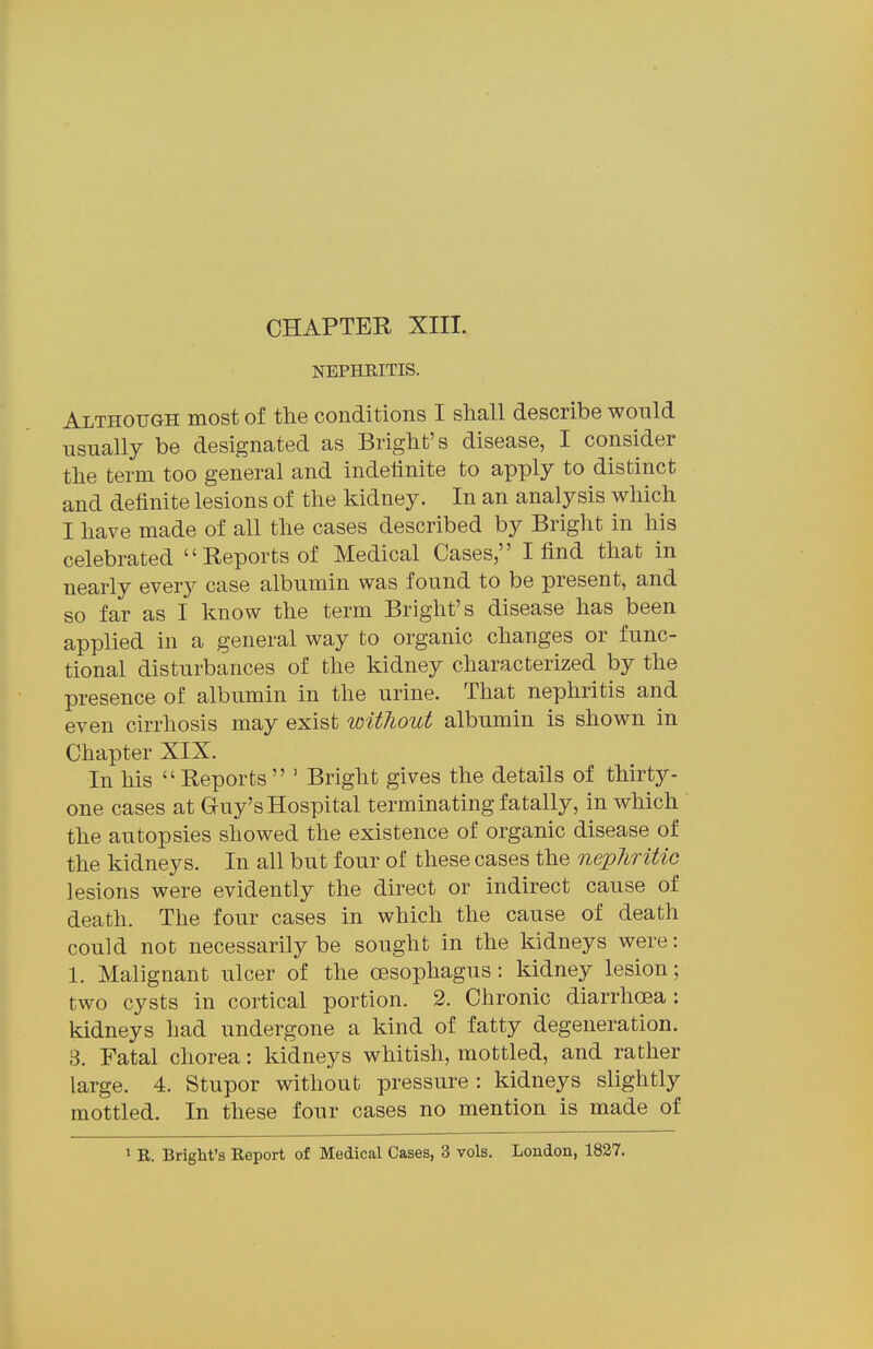 NEPHRITIS. Although most of the conditions I shall describe would usually be designated as Blight's disease, I consider the term too general and indetinite to apply to distinct and definite lesions of the kidney. In an analysis which I have made of all the cases described by Bright in his celebrated Reports of Medical Cases, I find that in nearly ever}^ case albumin was found to be present, and so far as I know the term Bright's disease has been applied in a general way to organic changes or func- tional disturbances of the kidney characterized by the presence of albumin in the urine. That nephritis and even cirrhosis may exist without albumin is shown in Chapter XIX. In his Reports ' Bright gives the details of thirty- one cases at Guy's Hospital terminating fatally, in which the autopsies showed the existence of organic disease of the kidneys. In all but four of these cases the nepliritio lesions were evidently the direct or indirect cause of death. The four cases in which the cause of death could not necessarily be sought in the kidneys were: 1. Malignant ulcer of the oesophagus: kidney lesion; two cysts in cortical portion. 2. Chronic diarrhcea ; kidneys had undergone a kind of fatty degeneration. 3. Fatal chorea: kidneys whitish, mottled, and rather large. 4. Stupor without pressure: kidneys slightly mottled. In these four cases no mention is made of > R. Bright's Report of Medical Cases, 3 vols. London, 1827.