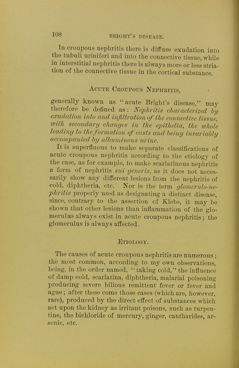 In croupous nephritis there is diffuse exudation into the tubuli uriniferi and into the connective tissue, while in interstitial nephritis there is always more or less stria- tion of the connective tissue in the cortical substance. Acute Croupous Nephritis, generally known as acute Bright's disease, may therefore be defined as : Nephritis characterized hy exudation into and infiltration of the connecti've tissue, toith^ secondary changes in the einthelia, the whole leading to the formation of casts and beiny invariably accompanied by albuminous urine. It is superfluous to make separate classifications of acute croupous nephritis according to the etiology of the case, as for example, to make scarlatinous nephritis a form of nephritis sui generis, as it does not neces- sarily show any different lesions from the nephritis of cold, diphtheria, etc. Nor is the term glomerulo-ne- phritis properly used as designating a distinct disease, since, contrary to the assertion of Klebs, it may be shown that other lesions than inflammation of the glo- merulus always exist in acute croupous nephritis; the glomerulus is always affected. Etiology. The causes of acute croupous nephritis are numerous ; the most common, according to my own observations, being, in the order named,  taking cold, the influence of damp cold, scarlatina, diphtheria, malarial poisoning producing severe bilious remittent fever or fever and ague; after these come those cases (which are, however, rare), produced by the direct effect of substances which act upon the kidney as irritant poisons, such as turpen- tine, the bichloride of mercury, ginger, cantharidep, ar- senic, etc.