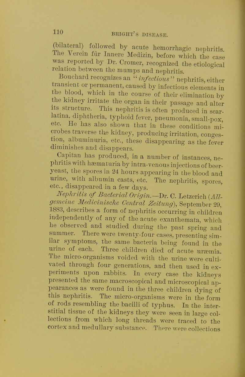 (bilateral) followed by acute liemorrliagic nephritis The Vereii] fiir Innere Medizin, before which the case was reported by Dr. Cromer, recognized the etiological relation between the mumps and nephritis. Bouchard recognizes an 'Hiifectious'' nephritis, either transient or permanent, caused by infectious elements in the blood, which in the course of their elimination by the kidney irritate the organ in their passage and alter Its structure. This nephritis is often produced in scar- latina, diphtheria, typhoid fever, pneumonia, small-pox, etc. He has also shown that in these conditions mi- crobes traverse the kidney, producing irritation, conges- tion, albuminuria, etc., these disappearing as the fever diminishes and disappears. Capitan has produced, in a number of instances, ne- phritis with hsematuria by intra-venous injections of beer- yeast, the spores in 24 hours appearing in the blood and urme, with albumin casts, etc. The nephritis, spores, etc., disappeared in a few days. NeylirUis of Bacterial Origin.~J)v. C. Letzerich {All- gemeine MediciniscJie Central Zeitung), September 29, 1883, describes a form of nephritis occurring in children Independently of any of the acute exanthemata, which he observ^ed and studied during the past spring and summer. There were twenty-four cases, presenting sim- ilar symptoms, the same bacteria being found in the urine of each. Three children died of acute urfemia. The micro-organisms voided with the urine were culti- vated through four generations, and then used in ex- periments upon rabbits. In every case the kidneys presented the same macroscopical and microscopical n,^- pearances as were found in the three children dying of this nephritis. The micro-organisms were in the form of rods resembling the bacilli of typhus. In the inter- stitial tissue of the kidneys they were seen in large col- lections from which long threads were traced to the cortex and medullary substance. Tliere were collections