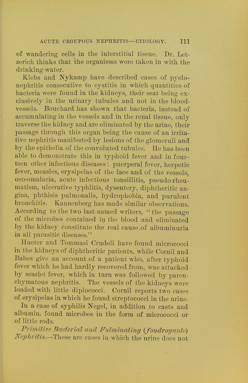 of wandering cells in the interstitial tissue. Dr. Let- zerich thinks that the organisms were taken in with the drinking-water. Klebs and Nykamp have described cases of pyelo- nephritis consecutive to cystitis in which quantities of bacteria were found in the kidneys, their seat being ex- clusively in the urinary tubules and not in the blood- vessels. Bouchard has shown that bacteria, instead of accumulatiug in the vessels and in the renal tissue, only traverse the kidney and are eliminated by the urine, their passage through this organ being the cause of an irrita- tive nephritis manifested by lesions of the glomeruli and b}^ the epithelia of the convoluted tubules. He has been able to demonstrate this in typhoid fever and in four- teen other infectious diseases : puerperal fever, herpetic fever, measles, erysipelas of the face and of the vessels, osteomalacia, acute infectious tonsillitis, pseudo-rheu- matism, ulcerative typhlitis, dysentery, di2Dhtheritic an- gina, phthisis pulmonalis, hydrophobia, and purulent bronchitis. Kannenberg has made similar observations. According to the two last-named writers,  the passage of the microbes contained in the blood and eliminated by the kidney constitute the real cause,of albuminuria in all parasitic diseases. Hueter and Tommasi Crudeli have found micrococci in the kidneys of diphtheritic patients, while Cornil and Babes give an account of a patient who, after typhoid fever which he had hardly recovered from, was attacked by scarlet fever, which in turn was followed by paren- chymatous nephritis. The vessels of the kidneys were loaded with little diplococci. Cornil reports two cases of erysipelas in which he found streptococci in the urine. In a case of syphilis Negel, in addition to casts and albumin, found microbes in the form of micrococci or of little rods. Primitive Bacterial and FLilminating {foudroyante) JVephritis.—These are cases in wliich the urine does not