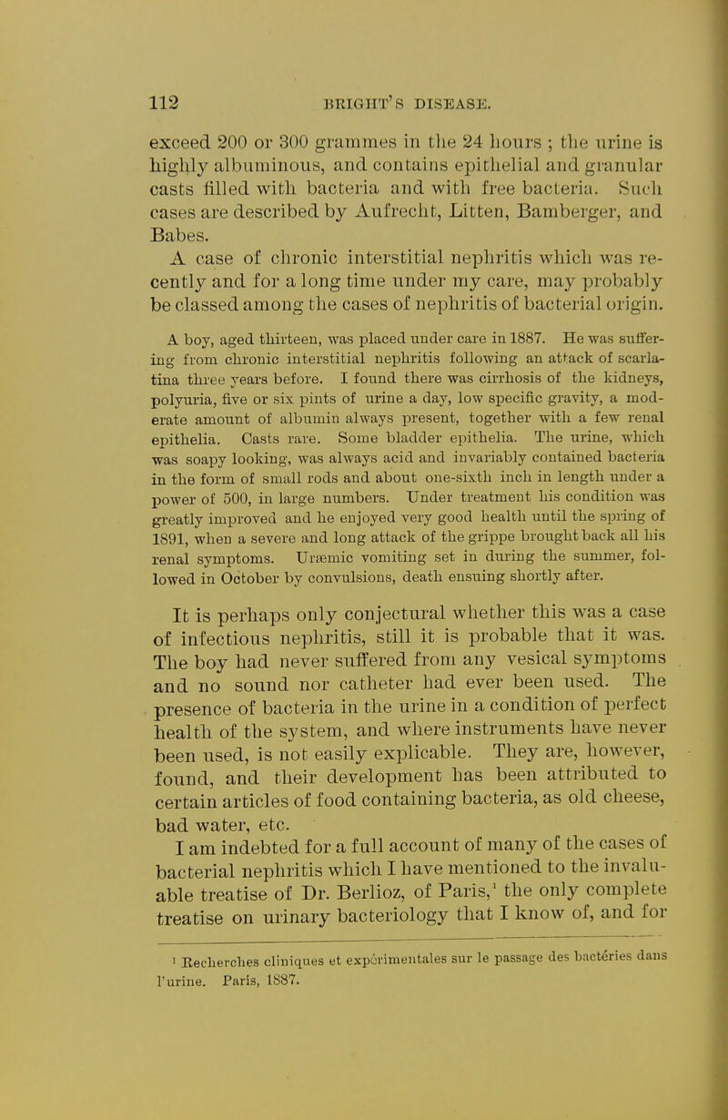 exceed 200 or 300 grammes in the 24 hours ; the urine is highly albuminous, and contains epithelial and granular casts filled with bacteria and with free bacteria. Such cases are described by Aufrecht, Litten, Bamberger, and Babes. A case of chronic interstitial nephritis which was re- cently and for a long time under my care, may probably be classed among the cases of nephritis of bacterial origin. A boy, aged thirteen, was placed under care in 1887. He was suffer- ing from chronic interstitial nephritis following an attack of scarla- tina three years before. I found there was cirrhosis of the kidneys, polyuria, five or six pints of urine a day, low specific gravity, a mod- erate amount of albumin always present, together with a few renal epithelia. Casts rare. Some bladder epithelia. The urine, which was soapy looking, was always acid and invariably contained bacteria in the form of small rods and about one-sixth inch in length under a Ijower of 500, in large numbers. Under treatment his condition was gi-eatly improved and he enjoyed very good health until the spring of 1891, when a severe and long attack of the grippe brought back all his renal symptoms. Urisemic vomiting set in during the summer, fol- lowed in October by convulsions, death ensuing shortly after. It is perhaps only conjectural whether this was a case of infectious nephritis, still it is probable that it was. The boy had never suffered from any vesical symptoms and no sound nor catheter had ever been used. The presence of bacteria in the urine in a condition of perfect health of the system, and where instruments have never been used, is not easily explicable. They are, however, found, and their development has been attributed to certain articles of food containing bacteria, as old cheese, bad water, etc. I am indebted for a full account of many of the cases of bacterial nephritis which I have mentioned to the invalu- able treatise of Dr. Berlioz, of Paris,' the only complete treatise on urinary bacteriology that I know of, and for ' Keclierclies cliniques et exporimeiitales sur le passage des bacteries r urine. Paris, 1887.