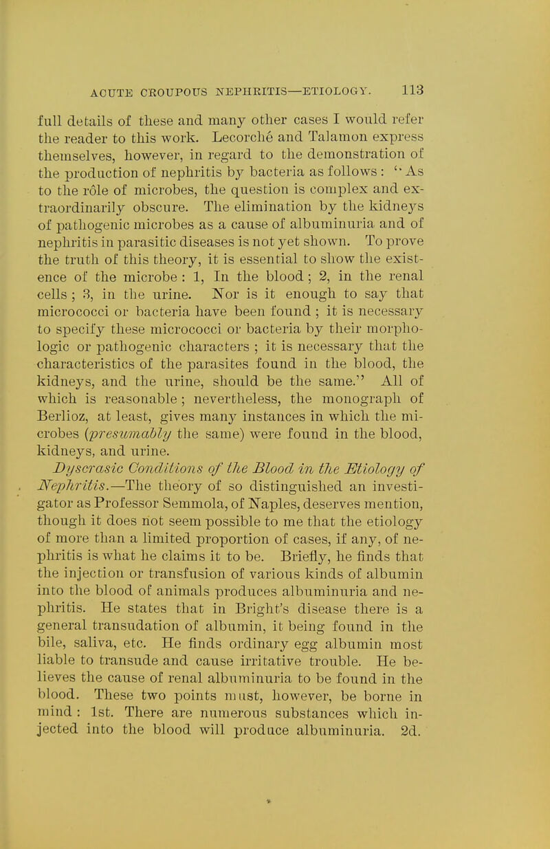 full details of these and many other cases I would refer the reader to this work. Lecorche and Talamon express themselves, however, in regard to the demonstration of the production of nephritis by bacteria as follows : ''As to the role of microbes, the question is complex and ex- traordinarily obscure. The elimination by the kidnej^s of pathogenic microbes as a cause of albuminuria and of nephritis in parasitic diseases is not yet shown. To prove the truth of this theory, it is essential to show the exist- ence of the microbe : 1, In the blood; 2, in the renal cells ; 8, in the urine. Nor is it enough to say that micrococci or bacteria have been found ; it is necessary to specify these micrococci or bacteria by their morpho- logic or pathogenic characters ; it is necessary that the characteristics of the parasites found in the blood, the kidneys, and the urine, should be the same. All of which is reasonable ; nevertheless, the monograph of Berlioz, at least, gives many instances in which the mi- crobes {presumably the same) were found in the blood, kidneys, and urine. JDyscrasic Conditions of the Blood in the Etiology of Neyliritis.—The theory of so distinguished an investi- gator as Professor Semmola, of Naples, deserves mention, though it does not seem possible to me that the etiology of more than a limited proportion of cases, if any, of ne- phritis is what he claims it to be. Briefly, he finds that the injection or transfusion of various kinds of albumin into the blood of animals produces albuminuria and ne- phritis. He states that in Bright's disease there is a general transudation of albumin, it being found in the bile, saliva, etc. He finds ordinary egg albumin most liable to transude and cause irritative trouble. He be- lieves the cause of renal albuminuria to be found in the blood. These two points must, however, be borne in mind : 1st. There are numerous substances which in- jected into the blood will produce albuminuria. 2d. »