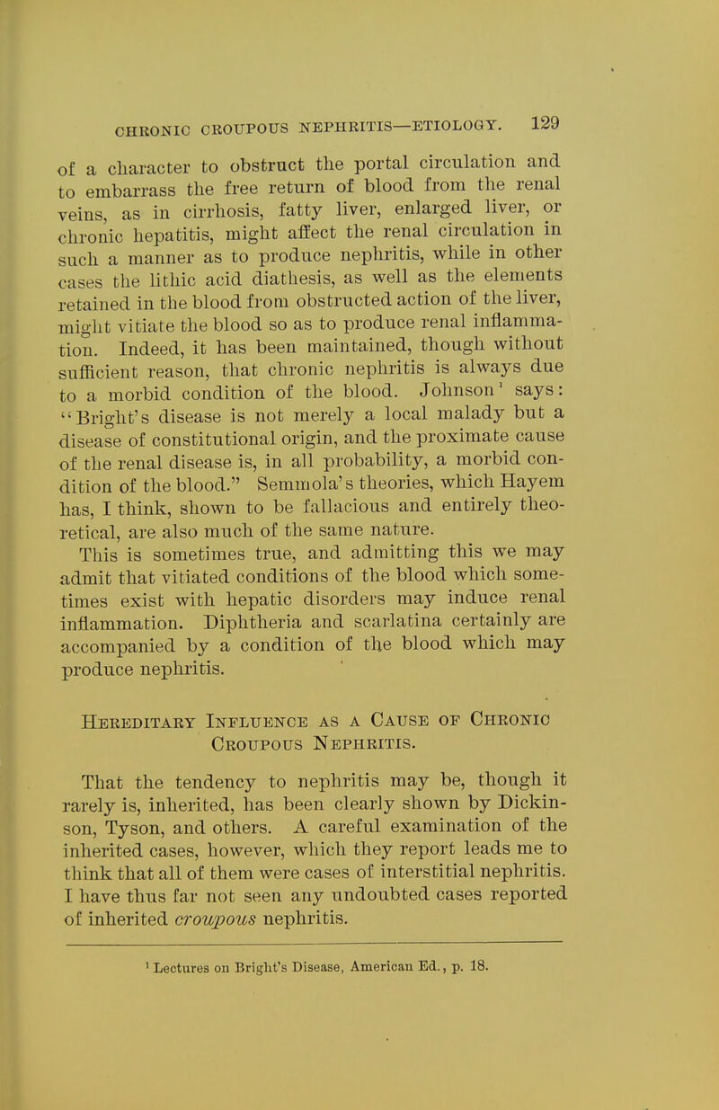 of a cliaracter to obstruct the portal circulation and to embarrass the free return of blood from the renal veins, as in cirrhosis, fatty liver, enlarged liver, or chronic hepatitis, might affect the renal circulation in such a manner as to produce nephritis, while in other cases the lithic acid diathesis, as well as the elements retained in the blood from obstructed action of the liver, might vitiate the blood so as to produce renal inflamma- tion. Indeed, it has been maintained, though without sufficient reason, that chronic nephritis is always due to a morbid condition of the blood. Johnson' says: Bright's disease is not merely a local malady but a disease of constitutional origin, and the proximate cause of the renal disease is, in all probability, a morbid con- dition of the blood. Semmola's theories, which Hayem has, I think, shown to be fallacious and entirely theo- retical, are also much of the same nature. This is sometimes true, and admitting this we may admit that vitiated conditions of the blood which some- times exist with hepatic disorders may induce renal inflammation. Diphtheria and scarlatina certainly are accompanied by a condition of the blood which may produce nephritis. Hereditary Influence as a Cause of Chronic Croupous Nephritis. That the tendency to nephritis may be, though it rarely is, inherited, has been clearly shown by Dickin- son, Tyson, and others. A careful examination of the inherited cases, however, which they report leads me to think that all of them were cases of interstitial nephritis. I have thus far not seen any undoubted cases reported of inherited croupous nephritis. ' Lectures on Bright's Disease, American Ed., p. 18.