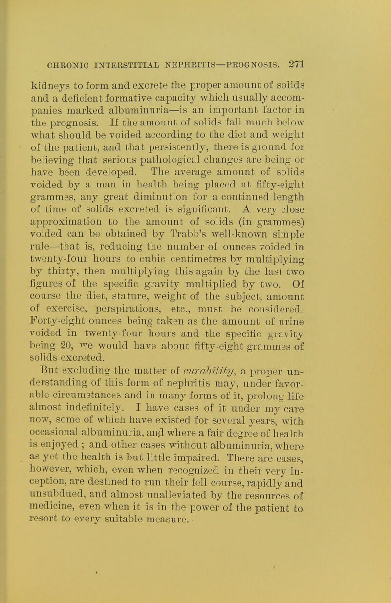 kidneys to form and excrete the proper amount of solids and a deficient formative capacity which usually accom- panies marked albuminuria—is an important factor in the prognosis. If the amount of solids fall much below what should be voided according to the diet and weight of the patient, and that persistently, there is ground for believing that serious pathological changes are being or have been developed. The average amount of solids voided by a man in health being placed at fifty-eight grammes, any great diminution for a continued length of time of solids excreted is significant. A very close approximation to the amount of solids (in grammes) voided can be obtained b}^ Trabb's well-known simple rule—that is, reducing the number of ounces voided in twenty-four hours to cubic centimetres by multiplying by thirty, then multiplying this again by the last two figures of the specific gravity multiplied by two. Of course the diet, stature, weight of the subject, amount of exercise, perspirations, etc., must be considered. Forty-eight ounces being taken as the amount of urine voided in twenty-four hours and the specific gravity being 20, ^^e would have about fifty-eight grammes of solids excreted. But excluding the matter of cur ability^ a proper un- derstanding of this form of nephritis may, under favor- able circumstances and in many forms of it, prolong life almost indefinitely. I have cases of it under my care now, some of which have existed for several years, with occasional albuminuria, an.d where a fair degree of health is enjoyed ; and other cases without albuminuria, where as yet the health is but little impaired. There are cases, however, which, even when recognized in their very in- ception, are destined to run their fell course, rapidly and unsubdued, and almost unalleviated by the resources of medicine, even when it is in the power of the patient to resort to every suitable measure.